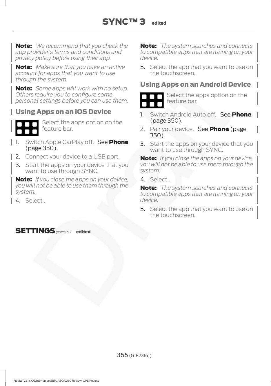 Note:  We recommend that you check theapp provider&apos;s terms and conditions andprivacy policy before using their app.Note:  Make sure that you have an activeaccount for apps that you want to usethrough the system.Note:  Some apps will work with no setup.Others require you to configure somepersonal settings before you can use them.Using Apps on an iOS DeviceSelect the apps option on thefeature bar.1. Switch Apple CarPlay off.  See Phone(page 350).2. Connect your device to a USB port.3. Start the apps on your device that youwant to use through SYNC.Note:  If you close the apps on your device,you will not be able to use them through thesystem.4. Select .Note:  The system searches and connectsto compatible apps that are running on yourdevice.5. Select the app that you want to use onthe touchscreen.Using Apps on an Android DeviceSelect the apps option on thefeature bar.1. Switch Android Auto off.  See Phone(page 350).2. Pair your device.  See Phone (page350).3. Start the apps on your device that youwant to use through SYNC.Note:  If you close the apps on your device,you will not be able to use them through thesystem.4. Select .Note:  The system searches and connectsto compatible apps that are running on yourdevice.5. Select the app that you want to use onthe touchscreen.SETTINGS (G1823161) edited366 (G1823161)Fiesta (CE1), CG3654en enGBR, ASO/OGC Review, CPE ReviewSYNC™ 3 edited