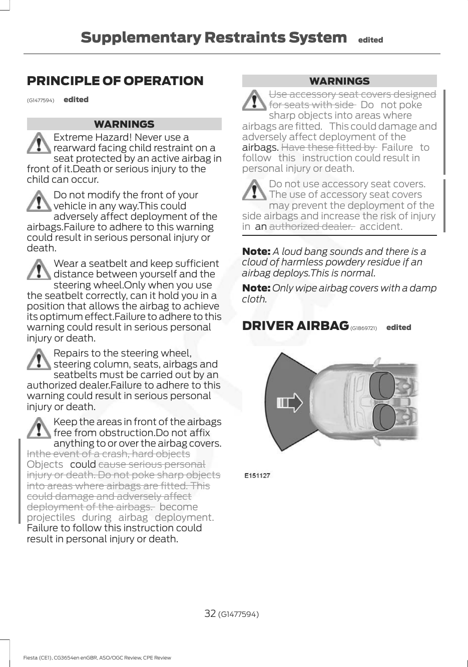 PRINCIPLE OF OPERATION(G1477594) editedWARNINGSExtreme Hazard! Never use arearward facing child restraint on aseat protected by an active airbag infront of it.Death or serious injury to thechild can occur.Do not modify the front of yourvehicle in any way.This couldadversely affect deployment of theairbags.Failure to adhere to this warningcould result in serious personal injury ordeath.Wear a seatbelt and keep sufficientdistance between yourself and thesteering wheel.Only when you usethe seatbelt correctly, can it hold you in aposition that allows the airbag to achieveits optimum effect.Failure to adhere to thiswarning could result in serious personalinjury or death.Repairs to the steering wheel,steering column, seats, airbags andseatbelts must be carried out by anauthorized dealer.Failure to adhere to thiswarning could result in serious personalinjury or death.Keep the areas in front of the airbagsfree from obstruction.Do not affixanything to or over the airbag covers.Inthe event of a crash, hard objectsObjects   could cause serious personalinjury or death. Do not poke sharp objectsinto areas where airbags are fitted. Thiscould damage and adversely affectdeployment of the airbags. becomeprojectiles during airbag deployment.Failure to follow this instruction couldresult in personal injury or death.WARNINGSUse accessory seat covers designedfor seats with side  Do not pokesharp objects into areas whereairbags are fitted.  This could damage andadversely affect deployment of theairbags. Have these fitted by  Failure tofollow  this  instruction could result inpersonal injury or death.Do not use accessory seat covers.The use of accessory seat coversmay prevent the deployment of theside airbags and increase the risk of injuryin  an authorized dealer. accident.Note: A loud bang sounds and there is acloud of harmless powdery residue if anairbag deploys.This is normal.Note: Only wipe airbag covers with a dampcloth.DRIVER AIRBAG (G1869721) edited32 (G1477594)Fiesta (CE1), CG3654en enGBR, ASO/OGC Review, CPE ReviewSupplementary Restraints System edited