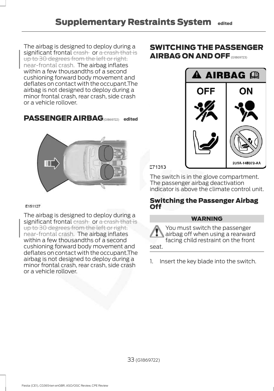 The airbag is designed to deploy during asignificant frontal crash   or a crash that isup to 30 degrees from the left or right.near-frontal crash. The airbag inflateswithin a few thousandths of a secondcushioning forward body movement anddeflates on contact with the occupant.Theairbag is not designed to deploy during aminor frontal crash, rear crash, side crashor a vehicle rollover.PASSENGER AIRBAG (G1869722) editedThe airbag is designed to deploy during asignificant frontal crash   or a crash that isup to 30 degrees from the left or right.near-frontal crash. The airbag inflateswithin a few thousandths of a secondcushioning forward body movement anddeflates on contact with the occupant.Theairbag is not designed to deploy during aminor frontal crash, rear crash, side crashor a vehicle rollover.SWITCHING THE PASSENGERAIRBAG ON AND OFF (G1869723)The switch is in the glove compartment.The passenger airbag deactivationindicator is above the climate control unit.Switching the Passenger AirbagOffWARNINGYou must switch the passengerairbag off when using a rearwardfacing child restraint on the frontseat.1. Insert the key blade into the switch.33 (G1869722)Fiesta (CE1), CG3654en enGBR, ASO/OGC Review, CPE ReviewSupplementary Restraints System edited