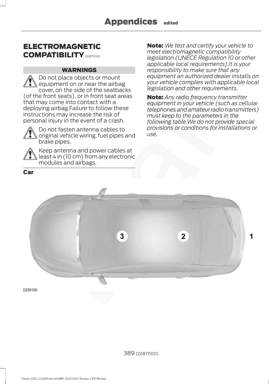 ELECTROMAGNETICCOMPATIBILITY (G1871100)WARNINGSDo not place objects or mountequipment on or near the airbagcover, on the side of the seatbacks(of the front seats), or in front seat areasthat may come into contact with adeploying airbag.Failure to follow theseinstructions may increase the risk ofpersonal injury in the event of a crash.Do not fasten antenna cables tooriginal vehicle wiring, fuel pipes andbrake pipes.Keep antenna and power cables atleast 4 in (10 cm) from any electronicmodules and airbags.Note: We test and certify your vehicle tomeet electromagnetic compatibilitylegislation (UNECE Regulation 10 or otherapplicable local requirements).It is yourresponsibility to make sure that anyequipment an authorized dealer installs onyour vehicle complies with applicable locallegislation and other requirements.Note: Any radio frequency transmitterequipment in your vehicle (such as cellulartelephones and amateur radio transmitters)must keep to the parameters in thefollowing table.We do not provide specialprovisions or conditions for installations oruse.Car389 (G1871100)Fiesta (CE1), CG3654en enGBR, ASO/OGC Review, CPE ReviewAppendices edited
