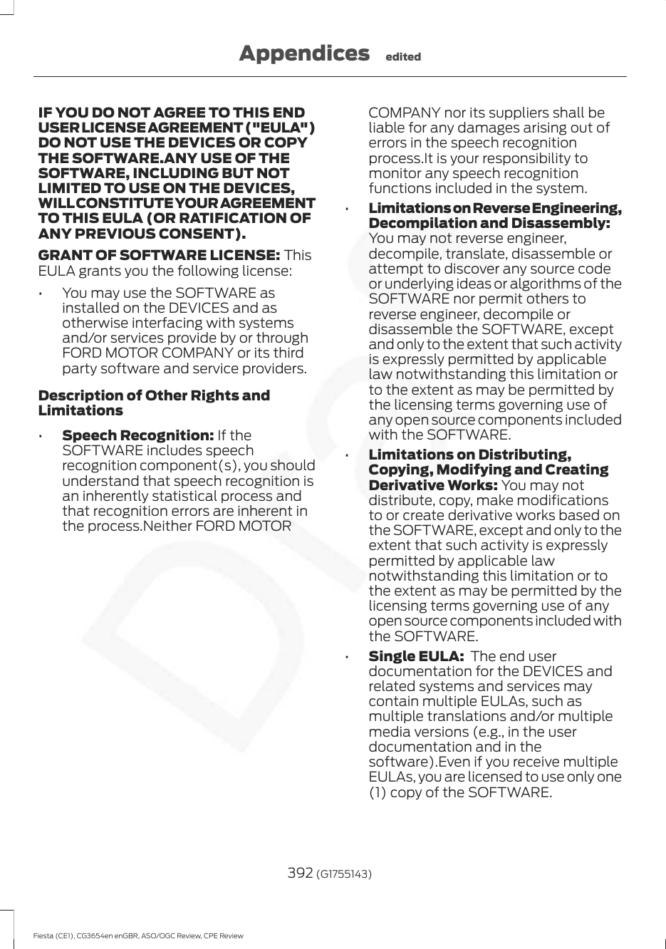 IF YOU DO NOT AGREE TO THIS ENDUSER LICENSE AGREEMENT (&quot;EULA&quot;)DO NOT USE THE DEVICES OR COPYTHE SOFTWARE.ANY USE OF THESOFTWARE, INCLUDING BUT NOTLIMITED TO USE ON THE DEVICES,WILL CONSTITUTE YOUR AGREEMENTTO THIS EULA (OR RATIFICATION OFANY PREVIOUS CONSENT).GRANT OF SOFTWARE LICENSE: ThisEULA grants you the following license:• You may use the SOFTWARE asinstalled on the DEVICES and asotherwise interfacing with systemsand/or services provide by or throughFORD MOTOR COMPANY or its thirdparty software and service providers.Description of Other Rights andLimitations•Speech Recognition: If theSOFTWARE includes speechrecognition component(s), you shouldunderstand that speech recognition isan inherently statistical process andthat recognition errors are inherent inthe process.Neither FORD MOTORCOMPANY nor its suppliers shall beliable for any damages arising out oferrors in the speech recognitionprocess.It is your responsibility tomonitor any speech recognitionfunctions included in the system.•Limitations on Reverse Engineering,Decompilation and Disassembly:You may not reverse engineer,decompile, translate, disassemble orattempt to discover any source codeor underlying ideas or algorithms of theSOFTWARE nor permit others toreverse engineer, decompile ordisassemble the SOFTWARE, exceptand only to the extent that such activityis expressly permitted by applicablelaw notwithstanding this limitation orto the extent as may be permitted bythe licensing terms governing use ofany open source components includedwith the SOFTWARE.•Limitations on Distributing,Copying, Modifying and CreatingDerivative Works: You may notdistribute, copy, make modificationsto or create derivative works based onthe SOFTWARE, except and only to theextent that such activity is expresslypermitted by applicable lawnotwithstanding this limitation or tothe extent as may be permitted by thelicensing terms governing use of anyopen source components included withthe SOFTWARE.•Single EULA:  The end userdocumentation for the DEVICES andrelated systems and services maycontain multiple EULAs, such asmultiple translations and/or multiplemedia versions (e.g., in the userdocumentation and in thesoftware).Even if you receive multipleEULAs, you are licensed to use only one(1) copy of the SOFTWARE.392 (G1755143)Fiesta (CE1), CG3654en enGBR, ASO/OGC Review, CPE ReviewAppendices edited