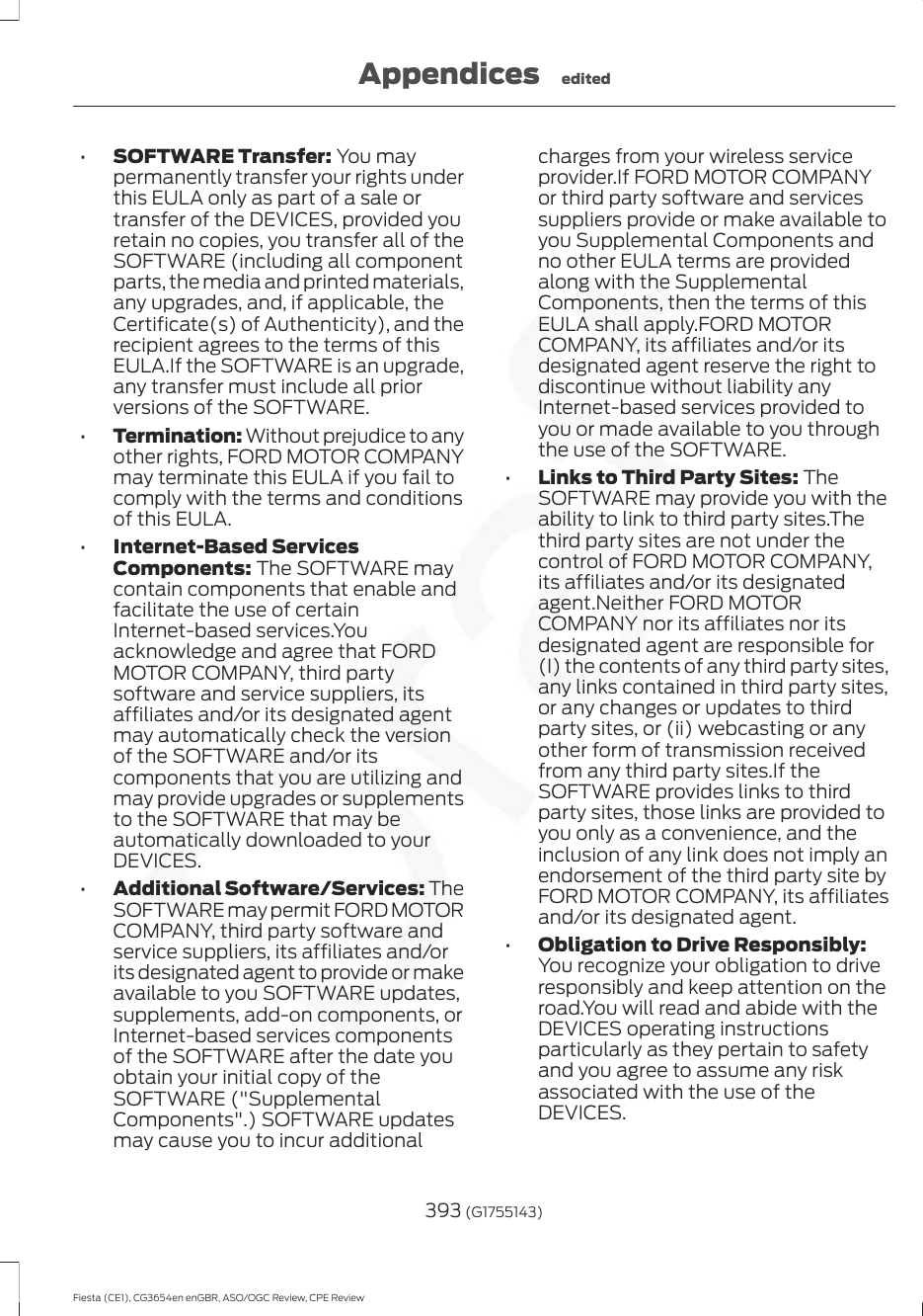 •SOFTWARE Transfer: You maypermanently transfer your rights underthis EULA only as part of a sale ortransfer of the DEVICES, provided youretain no copies, you transfer all of theSOFTWARE (including all componentparts, the media and printed materials,any upgrades, and, if applicable, theCertificate(s) of Authenticity), and therecipient agrees to the terms of thisEULA.If the SOFTWARE is an upgrade,any transfer must include all priorversions of the SOFTWARE.•Termination: Without prejudice to anyother rights, FORD MOTOR COMPANYmay terminate this EULA if you fail tocomply with the terms and conditionsof this EULA.•Internet-Based ServicesComponents: The SOFTWARE maycontain components that enable andfacilitate the use of certainInternet-based services.Youacknowledge and agree that FORDMOTOR COMPANY, third partysoftware and service suppliers, itsaffiliates and/or its designated agentmay automatically check the versionof the SOFTWARE and/or itscomponents that you are utilizing andmay provide upgrades or supplementsto the SOFTWARE that may beautomatically downloaded to yourDEVICES.•Additional Software/Services: TheSOFTWARE may permit FORD MOTORCOMPANY, third party software andservice suppliers, its affiliates and/orits designated agent to provide or makeavailable to you SOFTWARE updates,supplements, add-on components, orInternet-based services componentsof the SOFTWARE after the date youobtain your initial copy of theSOFTWARE (&quot;SupplementalComponents&quot;.) SOFTWARE updatesmay cause you to incur additionalcharges from your wireless serviceprovider.If FORD MOTOR COMPANYor third party software and servicessuppliers provide or make available toyou Supplemental Components andno other EULA terms are providedalong with the SupplementalComponents, then the terms of thisEULA shall apply.FORD MOTORCOMPANY, its affiliates and/or itsdesignated agent reserve the right todiscontinue without liability anyInternet-based services provided toyou or made available to you throughthe use of the SOFTWARE.•Links to Third Party Sites: TheSOFTWARE may provide you with theability to link to third party sites.Thethird party sites are not under thecontrol of FORD MOTOR COMPANY,its affiliates and/or its designatedagent.Neither FORD MOTORCOMPANY nor its affiliates nor itsdesignated agent are responsible for(I) the contents of any third party sites,any links contained in third party sites,or any changes or updates to thirdparty sites, or (ii) webcasting or anyother form of transmission receivedfrom any third party sites.If theSOFTWARE provides links to thirdparty sites, those links are provided toyou only as a convenience, and theinclusion of any link does not imply anendorsement of the third party site byFORD MOTOR COMPANY, its affiliatesand/or its designated agent.•Obligation to Drive Responsibly:You recognize your obligation to driveresponsibly and keep attention on theroad.You will read and abide with theDEVICES operating instructionsparticularly as they pertain to safetyand you agree to assume any riskassociated with the use of theDEVICES.393 (G1755143)Fiesta (CE1), CG3654en enGBR, ASO/OGC Review, CPE ReviewAppendices edited