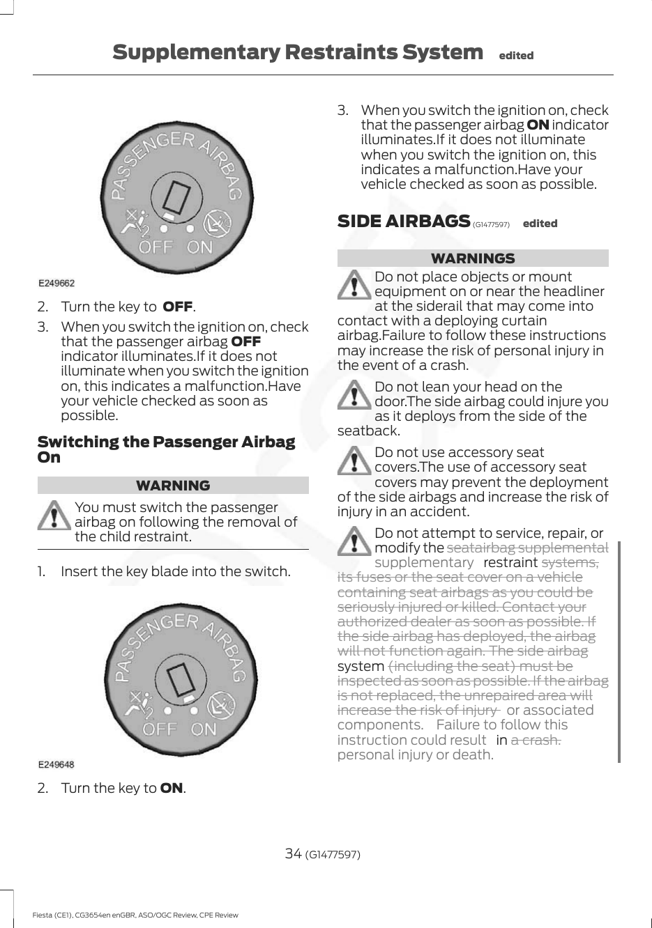 2. Turn the key to  OFF.3. When you switch the ignition on, checkthat the passenger airbag OFFindicator illuminates.If it does notilluminate when you switch the ignitionon, this indicates a malfunction.Haveyour vehicle checked as soon aspossible.Switching the Passenger AirbagOnWARNINGYou must switch the passengerairbag on following the removal ofthe child restraint.1. Insert the key blade into the switch.2. Turn the key to ON.3. When you switch the ignition on, checkthat the passenger airbag ON indicatorilluminates.If it does not illuminatewhen you switch the ignition on, thisindicates a malfunction.Have yourvehicle checked as soon as possible.SIDE AIRBAGS (G1477597) editedWARNINGSDo not place objects or mountequipment on or near the headlinerat the siderail that may come intocontact with a deploying curtainairbag.Failure to follow these instructionsmay increase the risk of personal injury inthe event of a crash.Do not lean your head on thedoor.The side airbag could injure youas it deploys from the side of theseatback.Do not use accessory seatcovers.The use of accessory seatcovers may prevent the deploymentof the side airbags and increase the risk ofinjury in an accident.Do not attempt to service, repair, ormodify the seatairbag supplementalsupplementary   restraint systems,its fuses or the seat cover on a vehiclecontaining seat airbags as you could beseriously injured or killed. Contact yourauthorized dealer as soon as possible. Ifthe side airbag has deployed, the airbagwill not function again. The side airbagsystem (including the seat) must beinspected as soon as possible. If the airbagis not replaced, the unrepaired area willincrease the risk of injury  or associatedcomponents.  Failure to follow thisinstruction could result   in a crash.personal injury or death.34 (G1477597)Fiesta (CE1), CG3654en enGBR, ASO/OGC Review, CPE ReviewSupplementary Restraints System edited