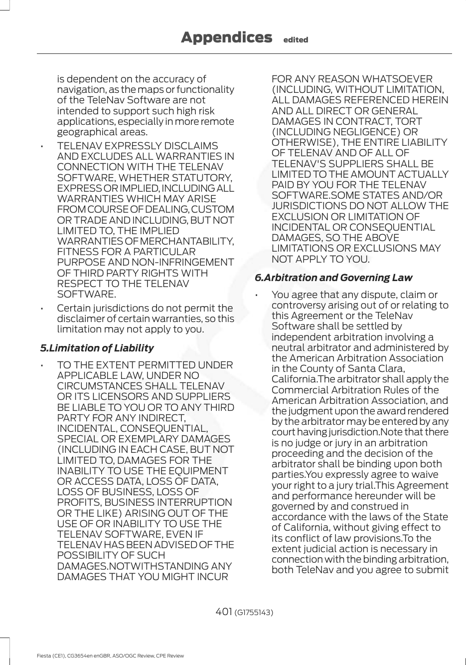 is dependent on the accuracy ofnavigation, as the maps or functionalityof the TeleNav Software are notintended to support such high riskapplications, especially in more remotegeographical areas.• TELENAV EXPRESSLY DISCLAIMSAND EXCLUDES ALL WARRANTIES INCONNECTION WITH THE TELENAVSOFTWARE, WHETHER STATUTORY,EXPRESS OR IMPLIED, INCLUDING ALLWARRANTIES WHICH MAY ARISEFROM COURSE OF DEALING, CUSTOMOR TRADE AND INCLUDING, BUT NOTLIMITED TO, THE IMPLIEDWARRANTIES OF MERCHANTABILITY,FITNESS FOR A PARTICULARPURPOSE AND NON-INFRINGEMENTOF THIRD PARTY RIGHTS WITHRESPECT TO THE TELENAVSOFTWARE.• Certain jurisdictions do not permit thedisclaimer of certain warranties, so thislimitation may not apply to you.5.Limitation of Liability• TO THE EXTENT PERMITTED UNDERAPPLICABLE LAW, UNDER NOCIRCUMSTANCES SHALL TELENAVOR ITS LICENSORS AND SUPPLIERSBE LIABLE TO YOU OR TO ANY THIRDPARTY FOR ANY INDIRECT,INCIDENTAL, CONSEQUENTIAL,SPECIAL OR EXEMPLARY DAMAGES(INCLUDING IN EACH CASE, BUT NOTLIMITED TO, DAMAGES FOR THEINABILITY TO USE THE EQUIPMENTOR ACCESS DATA, LOSS OF DATA,LOSS OF BUSINESS, LOSS OFPROFITS, BUSINESS INTERRUPTIONOR THE LIKE) ARISING OUT OF THEUSE OF OR INABILITY TO USE THETELENAV SOFTWARE, EVEN IFTELENAV HAS BEEN ADVISED OF THEPOSSIBILITY OF SUCHDAMAGES.NOTWITHSTANDING ANYDAMAGES THAT YOU MIGHT INCURFOR ANY REASON WHATSOEVER(INCLUDING, WITHOUT LIMITATION,ALL DAMAGES REFERENCED HEREINAND ALL DIRECT OR GENERALDAMAGES IN CONTRACT, TORT(INCLUDING NEGLIGENCE) OROTHERWISE), THE ENTIRE LIABILITYOF TELENAV AND OF ALL OFTELENAV&apos;S SUPPLIERS SHALL BELIMITED TO THE AMOUNT ACTUALLYPAID BY YOU FOR THE TELENAVSOFTWARE.SOME STATES AND/ORJURISDICTIONS DO NOT ALLOW THEEXCLUSION OR LIMITATION OFINCIDENTAL OR CONSEQUENTIALDAMAGES, SO THE ABOVELIMITATIONS OR EXCLUSIONS MAYNOT APPLY TO YOU.6.Arbitration and Governing Law• You agree that any dispute, claim orcontroversy arising out of or relating tothis Agreement or the TeleNavSoftware shall be settled byindependent arbitration involving aneutral arbitrator and administered bythe American Arbitration Associationin the County of Santa Clara,California.The arbitrator shall apply theCommercial Arbitration Rules of theAmerican Arbitration Association, andthe judgment upon the award renderedby the arbitrator may be entered by anycourt having jurisdiction.Note that thereis no judge or jury in an arbitrationproceeding and the decision of thearbitrator shall be binding upon bothparties.You expressly agree to waiveyour right to a jury trial.This Agreementand performance hereunder will begoverned by and construed inaccordance with the laws of the Stateof California, without giving effect toits conflict of law provisions.To theextent judicial action is necessary inconnection with the binding arbitration,both TeleNav and you agree to submit401 (G1755143)Fiesta (CE1), CG3654en enGBR, ASO/OGC Review, CPE ReviewAppendices edited