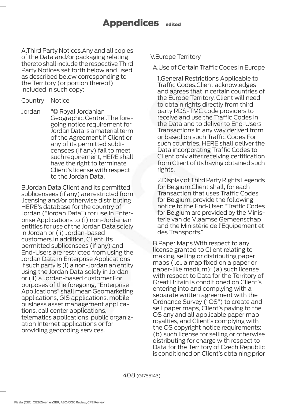 A.Third Party Notices.Any and all copiesof the Data and/or packaging relatingthereto shall include the respective ThirdParty Notices set forth below and usedas described below corresponding tothe Territory (or portion thereof)included in such copy:NoticeCountry“© Royal JordanianGeographic Centre”.The fore-going notice requirement forJordan Data is a material termof the Agreement.If Client orany of its permitted subli-censees (if any) fail to meetsuch requirement, HERE shallhave the right to terminateClient’s license with respectto the Jordan Data.JordanB.Jordan Data.Client and its permittedsublicensees (if any) are restricted fromlicensing and/or otherwise distributingHERE’s database for the country ofJordan (“Jordan Data”) for use in Enter-prise Applications to (i) non-Jordanianentities for use of the Jordan Data solelyin Jordan or (ii) Jordan-basedcustomers.In addition, Client, itspermitted sublicensees (if any) andEnd-Users are restricted from using theJordan Data in Enterprise Applicationsif such party is (i) a non-Jordanian entityusing the Jordan Data solely in Jordanor (ii) a Jordan-based customer.Forpurposes of the foregoing, “EnterpriseApplications” shall mean Geomarketingapplications, GIS applications, mobilebusiness asset management applica-tions, call center applications,telematics applications, public organiz-ation Internet applications or forproviding geocoding services.V.Europe TerritoryA.Use of Certain Traffic Codes in Europe1.General Restrictions Applicable toTraffic Codes.Client acknowledgesand agrees that in certain countries ofthe Europe Territory, Client will needto obtain rights directly from thirdparty RDS-TMC code providers toreceive and use the Traffic Codes inthe Data and to deliver to End-UsersTransactions in any way derived fromor based on such Traffic Codes.Forsuch countries, HERE shall deliver theData incorporating Traffic Codes toClient only after receiving certificationfrom Client of its having obtained suchrights.2.Display of Third Party Rights Legendsfor Belgium.Client shall, for eachTransaction that uses Traffic Codesfor Belgium, provide the followingnotice to the End-User: “Traffic Codesfor Belgium are provided by the Minis-terie van de Vlaamse Gemeenschapand the Ministèrie de l’Equipement etdes Transports.”B.Paper Maps.With respect to anylicense granted to Client relating tomaking, selling or distributing papermaps (i.e., a map fixed on a paper orpaper-like medium): (a) such licensewith respect to Data for the Territory ofGreat Britain is conditioned on Client’sentering into and complying with aseparate written agreement with theOrdnance Survey (“OS”) to create andsell paper maps, Client’s paying to theOS any and all applicable paper maproyalties, and Client’s complying withthe OS copyright notice requirements;(b) such license for selling or otherwisedistributing for charge with respect toData for the Territory of Czech Republicis conditioned on Client’s obtaining prior408 (G1755143)Fiesta (CE1), CG3654en enGBR, ASO/OGC Review, CPE ReviewAppendices edited