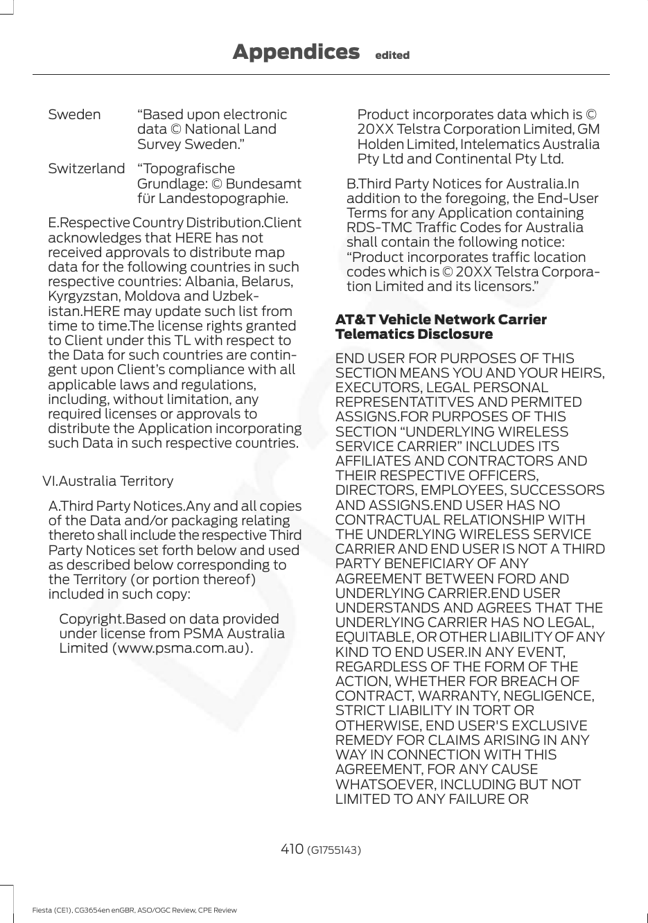 “Based upon electronicdata © National LandSurvey Sweden.”Sweden“TopografischeGrundlage: © Bundesamtfür Landestopographie.SwitzerlandE.Respective Country Distribution.Clientacknowledges that HERE has notreceived approvals to distribute mapdata for the following countries in suchrespective countries: Albania, Belarus,Kyrgyzstan, Moldova and Uzbek-istan.HERE may update such list fromtime to time.The license rights grantedto Client under this TL with respect tothe Data for such countries are contin-gent upon Client’s compliance with allapplicable laws and regulations,including, without limitation, anyrequired licenses or approvals todistribute the Application incorporatingsuch Data in such respective countries.VI.Australia TerritoryA.Third Party Notices.Any and all copiesof the Data and/or packaging relatingthereto shall include the respective ThirdParty Notices set forth below and usedas described below corresponding tothe Territory (or portion thereof)included in such copy:Copyright.Based on data providedunder license from PSMA AustraliaLimited (www.psma.com.au).Product incorporates data which is ©20XX Telstra Corporation Limited, GMHolden Limited, Intelematics AustraliaPty Ltd and Continental Pty Ltd.B.Third Party Notices for Australia.Inaddition to the foregoing, the End-UserTerms for any Application containingRDS-TMC Traffic Codes for Australiashall contain the following notice:“Product incorporates traffic locationcodes which is © 20XX Telstra Corpora-tion Limited and its licensors.”AT&amp;T Vehicle Network CarrierTelematics DisclosureEND USER FOR PURPOSES OF THISSECTION MEANS YOU AND YOUR HEIRS,EXECUTORS, LEGAL PERSONALREPRESENTATITVES AND PERMITEDASSIGNS.FOR PURPOSES OF THISSECTION “UNDERLYING WIRELESSSERVICE CARRIER” INCLUDES ITSAFFILIATES AND CONTRACTORS ANDTHEIR RESPECTIVE OFFICERS,DIRECTORS, EMPLOYEES, SUCCESSORSAND ASSIGNS.END USER HAS NOCONTRACTUAL RELATIONSHIP WITHTHE UNDERLYING WIRELESS SERVICECARRIER AND END USER IS NOT A THIRDPARTY BENEFICIARY OF ANYAGREEMENT BETWEEN FORD ANDUNDERLYING CARRIER.END USERUNDERSTANDS AND AGREES THAT THEUNDERLYING CARRIER HAS NO LEGAL,EQUITABLE, OR OTHER LIABILITY OF ANYKIND TO END USER.IN ANY EVENT,REGARDLESS OF THE FORM OF THEACTION, WHETHER FOR BREACH OFCONTRACT, WARRANTY, NEGLIGENCE,STRICT LIABILITY IN TORT OROTHERWISE, END USER&apos;S EXCLUSIVEREMEDY FOR CLAIMS ARISING IN ANYWAY IN CONNECTION WITH THISAGREEMENT, FOR ANY CAUSEWHATSOEVER, INCLUDING BUT NOTLIMITED TO ANY FAILURE OR410 (G1755143)Fiesta (CE1), CG3654en enGBR, ASO/OGC Review, CPE ReviewAppendices edited