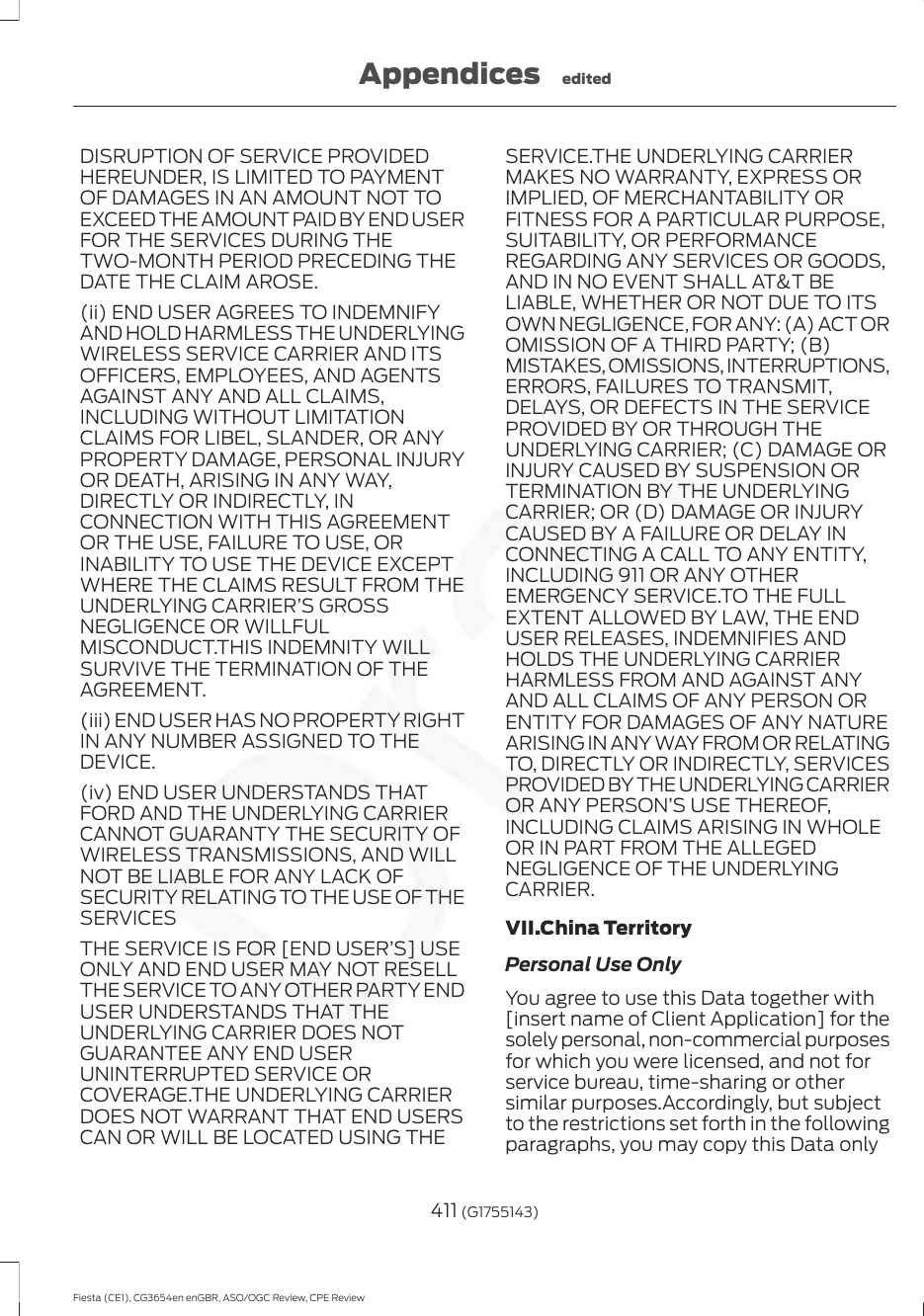 DISRUPTION OF SERVICE PROVIDEDHEREUNDER, IS LIMITED TO PAYMENTOF DAMAGES IN AN AMOUNT NOT TOEXCEED THE AMOUNT PAID BY END USERFOR THE SERVICES DURING THETWO-MONTH PERIOD PRECEDING THEDATE THE CLAIM AROSE.(ii) END USER AGREES TO INDEMNIFYAND HOLD HARMLESS THE UNDERLYINGWIRELESS SERVICE CARRIER AND ITSOFFICERS, EMPLOYEES, AND AGENTSAGAINST ANY AND ALL CLAIMS,INCLUDING WITHOUT LIMITATIONCLAIMS FOR LIBEL, SLANDER, OR ANYPROPERTY DAMAGE, PERSONAL INJURYOR DEATH, ARISING IN ANY WAY,DIRECTLY OR INDIRECTLY, INCONNECTION WITH THIS AGREEMENTOR THE USE, FAILURE TO USE, ORINABILITY TO USE THE DEVICE EXCEPTWHERE THE CLAIMS RESULT FROM THEUNDERLYING CARRIER’S GROSSNEGLIGENCE OR WILLFULMISCONDUCT.THIS INDEMNITY WILLSURVIVE THE TERMINATION OF THEAGREEMENT.(iii) END USER HAS NO PROPERTY RIGHTIN ANY NUMBER ASSIGNED TO THEDEVICE.(iv) END USER UNDERSTANDS THATFORD AND THE UNDERLYING CARRIERCANNOT GUARANTY THE SECURITY OFWIRELESS TRANSMISSIONS, AND WILLNOT BE LIABLE FOR ANY LACK OFSECURITY RELATING TO THE USE OF THESERVICESTHE SERVICE IS FOR [END USER’S] USEONLY AND END USER MAY NOT RESELLTHE SERVICE TO ANY OTHER PARTY ENDUSER UNDERSTANDS THAT THEUNDERLYING CARRIER DOES NOTGUARANTEE ANY END USERUNINTERRUPTED SERVICE ORCOVERAGE.THE UNDERLYING CARRIERDOES NOT WARRANT THAT END USERSCAN OR WILL BE LOCATED USING THESERVICE.THE UNDERLYING CARRIERMAKES NO WARRANTY, EXPRESS ORIMPLIED, OF MERCHANTABILITY ORFITNESS FOR A PARTICULAR PURPOSE,SUITABILITY, OR PERFORMANCEREGARDING ANY SERVICES OR GOODS,AND IN NO EVENT SHALL AT&amp;T BELIABLE, WHETHER OR NOT DUE TO ITSOWN NEGLIGENCE, FOR ANY: (A) ACT OROMISSION OF A THIRD PARTY; (B)MISTAKES, OMISSIONS, INTERRUPTIONS,ERRORS, FAILURES TO TRANSMIT,DELAYS, OR DEFECTS IN THE SERVICEPROVIDED BY OR THROUGH THEUNDERLYING CARRIER; (C) DAMAGE ORINJURY CAUSED BY SUSPENSION ORTERMINATION BY THE UNDERLYINGCARRIER; OR (D) DAMAGE OR INJURYCAUSED BY A FAILURE OR DELAY INCONNECTING A CALL TO ANY ENTITY,INCLUDING 911 OR ANY OTHEREMERGENCY SERVICE.TO THE FULLEXTENT ALLOWED BY LAW, THE ENDUSER RELEASES, INDEMNIFIES ANDHOLDS THE UNDERLYING CARRIERHARMLESS FROM AND AGAINST ANYAND ALL CLAIMS OF ANY PERSON ORENTITY FOR DAMAGES OF ANY NATUREARISING IN ANY WAY FROM OR RELATINGTO, DIRECTLY OR INDIRECTLY, SERVICESPROVIDED BY THE UNDERLYING CARRIEROR ANY PERSON’S USE THEREOF,INCLUDING CLAIMS ARISING IN WHOLEOR IN PART FROM THE ALLEGEDNEGLIGENCE OF THE UNDERLYINGCARRIER.VII.China TerritoryPersonal Use OnlyYou agree to use this Data together with[insert name of Client Application] for thesolely personal, non-commercial purposesfor which you were licensed, and not forservice bureau, time-sharing or othersimilar purposes.Accordingly, but subjectto the restrictions set forth in the followingparagraphs, you may copy this Data only411 (G1755143)Fiesta (CE1), CG3654en enGBR, ASO/OGC Review, CPE ReviewAppendices edited