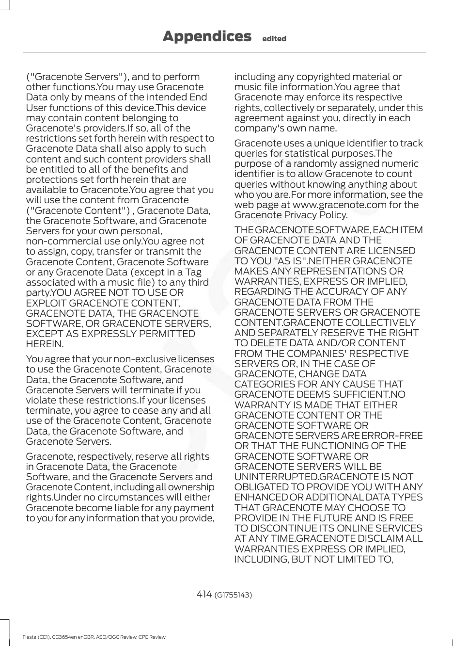 (&quot;Gracenote Servers&quot;), and to performother functions.You may use GracenoteData only by means of the intended EndUser functions of this device.This devicemay contain content belonging toGracenote&apos;s providers.If so, all of therestrictions set forth herein with respect toGracenote Data shall also apply to suchcontent and such content providers shallbe entitled to all of the benefits andprotections set forth herein that areavailable to Gracenote.You agree that youwill use the content from Gracenote(&quot;Gracenote Content&quot;) , Gracenote Data,the Gracenote Software, and GracenoteServers for your own personal,non-commercial use only.You agree notto assign, copy, transfer or transmit theGracenote Content, Gracenote Softwareor any Gracenote Data (except in a Tagassociated with a music file) to any thirdparty.YOU AGREE NOT TO USE OREXPLOIT GRACENOTE CONTENT,GRACENOTE DATA, THE GRACENOTESOFTWARE, OR GRACENOTE SERVERS,EXCEPT AS EXPRESSLY PERMITTEDHEREIN.You agree that your non-exclusive licensesto use the Gracenote Content, GracenoteData, the Gracenote Software, andGracenote Servers will terminate if youviolate these restrictions.If your licensesterminate, you agree to cease any and alluse of the Gracenote Content, GracenoteData, the Gracenote Software, andGracenote Servers.Gracenote, respectively, reserve all rightsin Gracenote Data, the GracenoteSoftware, and the Gracenote Servers andGracenote Content, including all ownershiprights.Under no circumstances will eitherGracenote become liable for any paymentto you for any information that you provide,including any copyrighted material ormusic file information.You agree thatGracenote may enforce its respectiverights, collectively or separately, under thisagreement against you, directly in eachcompany&apos;s own name.Gracenote uses a unique identifier to trackqueries for statistical purposes.Thepurpose of a randomly assigned numericidentifier is to allow Gracenote to countqueries without knowing anything aboutwho you are.For more information, see theweb page at www.gracenote.com for theGracenote Privacy Policy.THE GRACENOTE SOFTWARE, EACH ITEMOF GRACENOTE DATA AND THEGRACENOTE CONTENT ARE LICENSEDTO YOU &quot;AS IS&quot;.NEITHER GRACENOTEMAKES ANY REPRESENTATIONS ORWARRANTIES, EXPRESS OR IMPLIED,REGARDING THE ACCURACY OF ANYGRACENOTE DATA FROM THEGRACENOTE SERVERS OR GRACENOTECONTENT.GRACENOTE COLLECTIVELYAND SEPARATELY RESERVE THE RIGHTTO DELETE DATA AND/OR CONTENTFROM THE COMPANIES&apos; RESPECTIVESERVERS OR, IN THE CASE OFGRACENOTE, CHANGE DATACATEGORIES FOR ANY CAUSE THATGRACENOTE DEEMS SUFFICIENT.NOWARRANTY IS MADE THAT EITHERGRACENOTE CONTENT OR THEGRACENOTE SOFTWARE ORGRACENOTE SERVERS ARE ERROR-FREEOR THAT THE FUNCTIONING OF THEGRACENOTE SOFTWARE ORGRACENOTE SERVERS WILL BEUNINTERRUPTED.GRACENOTE IS NOTOBLIGATED TO PROVIDE YOU WITH ANYENHANCED OR ADDITIONAL DATA TYPESTHAT GRACENOTE MAY CHOOSE TOPROVIDE IN THE FUTURE AND IS FREETO DISCONTINUE ITS ONLINE SERVICESAT ANY TIME.GRACENOTE DISCLAIM ALLWARRANTIES EXPRESS OR IMPLIED,INCLUDING, BUT NOT LIMITED TO,414 (G1755143)Fiesta (CE1), CG3654en enGBR, ASO/OGC Review, CPE ReviewAppendices edited