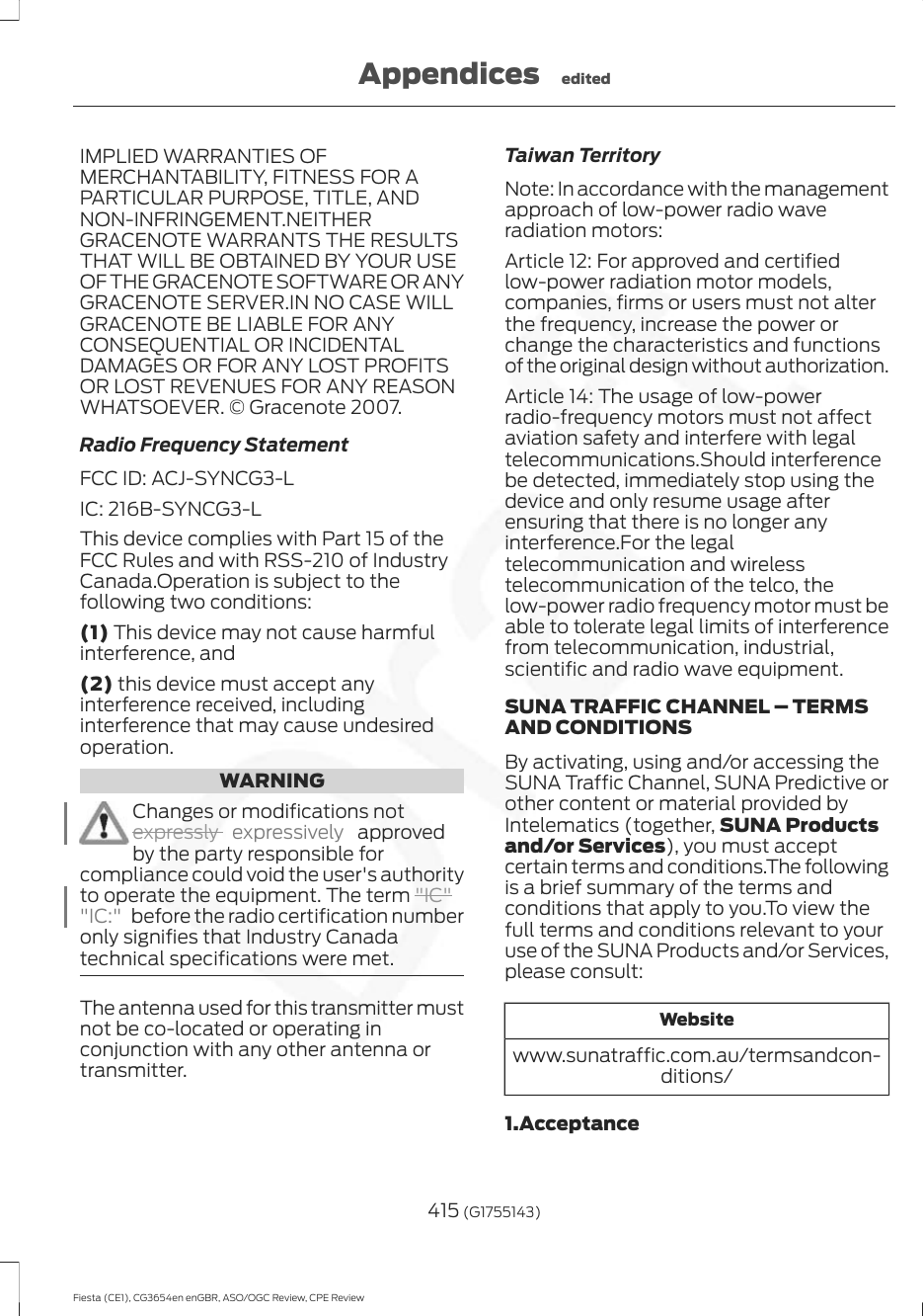 IMPLIED WARRANTIES OFMERCHANTABILITY, FITNESS FOR APARTICULAR PURPOSE, TITLE, ANDNON-INFRINGEMENT.NEITHERGRACENOTE WARRANTS THE RESULTSTHAT WILL BE OBTAINED BY YOUR USEOF THE GRACENOTE SOFTWARE OR ANYGRACENOTE SERVER.IN NO CASE WILLGRACENOTE BE LIABLE FOR ANYCONSEQUENTIAL OR INCIDENTALDAMAGES OR FOR ANY LOST PROFITSOR LOST REVENUES FOR ANY REASONWHATSOEVER. © Gracenote 2007.Radio Frequency StatementFCC ID: ACJ-SYNCG3-LIC: 216B-SYNCG3-LThis device complies with Part 15 of theFCC Rules and with RSS-210 of IndustryCanada.Operation is subject to thefollowing two conditions:(1) This device may not cause harmfulinterference, and(2) this device must accept anyinterference received, includinginterference that may cause undesiredoperation.WARNINGChanges or modifications notexpressly  expressively   approvedby the party responsible forcompliance could void the user&apos;s authorityto operate the equipment. The term &quot;IC&quot;&quot;IC:&quot;  before the radio certification numberonly signifies that Industry Canadatechnical specifications were met.The antenna used for this transmitter mustnot be co-located or operating inconjunction with any other antenna ortransmitter.Taiwan TerritoryNote: In accordance with the managementapproach of low-power radio waveradiation motors:Article 12: For approved and certifiedlow-power radiation motor models,companies, firms or users must not alterthe frequency, increase the power orchange the characteristics and functionsof the original design without authorization.Article 14: The usage of low-powerradio-frequency motors must not affectaviation safety and interfere with legaltelecommunications.Should interferencebe detected, immediately stop using thedevice and only resume usage afterensuring that there is no longer anyinterference.For the legaltelecommunication and wirelesstelecommunication of the telco, thelow-power radio frequency motor must beable to tolerate legal limits of interferencefrom telecommunication, industrial,scientific and radio wave equipment.SUNA TRAFFIC CHANNEL – TERMSAND CONDITIONSBy activating, using and/or accessing theSUNA Traffic Channel, SUNA Predictive orother content or material provided byIntelematics (together, SUNA Productsand/or Services), you must acceptcertain terms and conditions.The followingis a brief summary of the terms andconditions that apply to you.To view thefull terms and conditions relevant to youruse of the SUNA Products and/or Services,please consult:Websitewww.sunatraffic.com.au/termsandcon-ditions/1.Acceptance415 (G1755143)Fiesta (CE1), CG3654en enGBR, ASO/OGC Review, CPE ReviewAppendices edited