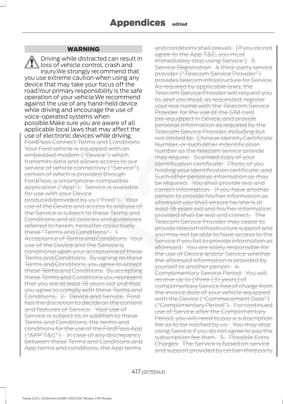 WARNINGDriving while distracted can result inloss of vehicle control, crash andinjury.We strongly recommend thatyou use extreme caution when using anydevice that may take your focus off theroad.Your primary responsibility is the safeoperation of your vehicle.We recommendagainst the use of any hand-held devicewhile driving and encourage the use ofvoice-operated systems whenpossible.Make sure you are aware of allapplicable local laws that may affect theuse of electronic devices while driving.FordPass Connect Terms and ConditionsYour Ford vehicle is equipped with anembedded modem (“Device”) whichtransmits data and allows access to ourservice of vehicle connectiviy (“Service”),certain of which is provided throughFordPass, a smartphone-compatibleapplication (“App”). Service is availablefor use with your Deviceproduced/provided by us (“Ford”). Youruse of the Device and access to and use ofthe Service is subject to these Terms andConditions and all policies and guidelinesreferred to herein, hereafter collectivelythese &quot;Terms and Conditions&quot;. 1.Acceptance of Terms and Conditions  Youruse of the Device and the Service isconditional upon your acceptance of theseTerms and Conditions. By signing on theseTerms and Conditions, you agree to acceptthese Terms and Conditions. By acceptingthese Terms and Conditions you representthat you are at least 18 years old and thatyou agree to comply with these Terms andConditions. 2. Device and Service  Fordhas the discretion to decide on the contentand features of Service. Your use ofService is subject to, in addition to theseTerms and Conditions, the terms andconditions for the use of the FordPass App(“APP T&amp;C”). In case of any discrepancybetween these Terms and Conditions andApp terms and conditions, the App termsand conditions shall prevail. [If you do notagree to the App T&amp;C, you mustimmediately stop using Service.]  3.Service Registration  A third-party serviceprovider (“Telecom Service Provider”)provides telecom infrastructure for Service.As required by applicable laws, theTelecom Service Provider will request youto, and you must, as requested, registeryour real name with the Telecom ServiceProvider for the use of the SIM cardpre-equipped in Device, and providepersonal information as required by theTelecom Service Provider, including butnot limited to:  Chinese Identity CertificateNumber, or such other indentificationnumber as the telecom service providemay require;  Scanned copy of youridentification certificate;  Photo of youholding your identification certificate; andSuch other personal information as maybe required. You shall provide real andcorrect information. If you have anotherperson to provide his/her information asaforesaid you shall ensure he/she is atleast 18 years old and his/her informationprovided shall be real and correct. TheTelecom Service Provider may cease toprovide telecom infrastructure support andyou may not be able to have access to theService if you fail to provide information asaforesaid. You are solely responsible forthe use of Device and/or Service whetherthe aforesaid information is provided byyourself or another person. 4.Complimentary Service Period  You willreceive up to [three (3) years] ofcomplimentary Service free of charge fromthe invoice date of your vehicle equippedwith the Device (“Commecement Date”)(“Complimentary Period”). For continueduse of Service after the ComplimentaryPeriod, you will need to pay a subscriptionfee as to be notified by us. You may stopusing Service if you do not agree to pay thesubscription fee then. 5. Possible ExtraCharges  The Service is based on serviceand support provided by certain third party417 (G1755143)Fiesta (CE1), CG3654en enGBR, ASO/OGC Review, CPE ReviewAppendices edited