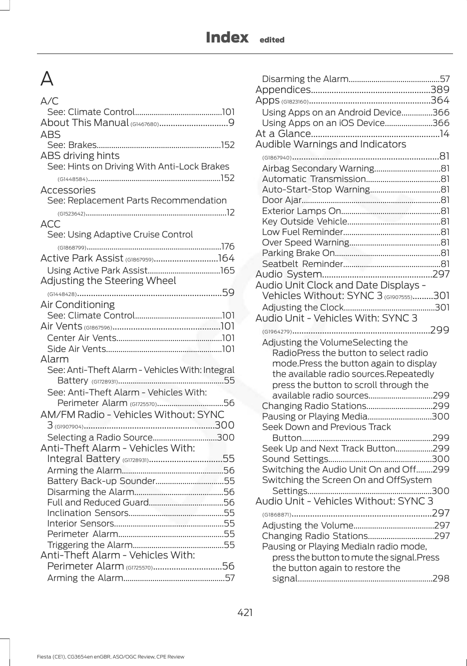 AA/CSee: Climate Control..........................................101About This Manual (G1467680)..............................9ABSSee: Brakes............................................................152ABS driving hintsSee: Hints on Driving With Anti-Lock Brakes(G1448584)................................................................152AccessoriesSee: Replacement Parts Recommendation(G1523642)....................................................................12ACCSee: Using Adaptive Cruise Control(G1868799).................................................................176Active Park Assist (G1867959)............................164Using Active Park Assist...................................165Adjusting the Steering Wheel(G1448428)...............................................................59Air ConditioningSee: Climate Control..........................................101Air Vents (G1867596)...............................................101Center Air Vents...................................................101Side Air Vents........................................................101AlarmSee: Anti-Theft Alarm - Vehicles With: IntegralBattery (G1728931)...................................................55See: Anti-Theft Alarm - Vehicles With:Perimeter Alarm (G1725570)................................56AM/FM Radio - Vehicles Without: SYNC3 (G1907904).........................................................300Selecting a Radio Source...............................300Anti-Theft Alarm - Vehicles With:Integral Battery (G1728931)................................55Arming the Alarm.................................................56Battery Back-up Sounder.................................55Disarming the Alarm...........................................56Full and Reduced Guard....................................56Inclination Sensors..............................................55Interior Sensors.....................................................55Perimeter Alarm...................................................55Triggering the Alarm............................................55Anti-Theft Alarm - Vehicles With:Perimeter Alarm (G1725570)..............................56Arming the Alarm.................................................57Disarming the Alarm............................................57Appendices....................................................389Apps (G1823160).....................................................364Using Apps on an Android Device...............366Using Apps on an iOS Device.......................366At a Glance........................................................14Audible Warnings and Indicators(G1867940)................................................................81Airbag Secondary Warning................................81Automatic Transmission....................................81Auto-Start-Stop Warning..................................81Door Ajar...................................................................81Exterior Lamps On................................................81Key Outside Vehicle.............................................81Low Fuel Reminder...............................................81Over Speed Warning............................................81Parking Brake On...................................................81Seatbelt Reminder...............................................81Audio System................................................297Audio Unit Clock and Date Displays -Vehicles Without: SYNC 3 (G1907555).........301Adjusting the Clock............................................301Audio Unit - Vehicles With: SYNC 3(G1964279)............................................................299Adjusting the VolumeSelecting theRadioPress the button to select radiomode.Press the button again to displaythe available radio sources.Repeatedlypress the button to scroll through theavailable radio sources...............................299Changing Radio Stations................................299Pausing or Playing Media...............................300Seek Down and Previous TrackButton...............................................................299Seek Up and Next Track Button..................299Sound Settings..................................................300Switching the Audio Unit On and Off........299Switching the Screen On and OffSystemSettings............................................................300Audio Unit - Vehicles Without: SYNC 3(G1868871).............................................................297Adjusting the Volume.......................................297Changing Radio Stations................................297Pausing or Playing MediaIn radio mode,press the button to mute the signal.Pressthe button again to restore thesignal.................................................................298421Fiesta (CE1), CG3654en enGBR, ASO/OGC Review, CPE ReviewIndex edited