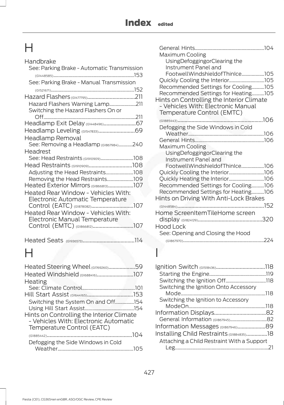 HHandbrakeSee: Parking Brake - Automatic Transmission(G1448585)................................................................153See: Parking Brake - Manual Transmission(G1521671)..................................................................152Hazard Flashers (G1477795)..................................211Hazard Flashers Warning Lamp.....................211Switching the Hazard Flashers On orOff.........................................................................211Headlamp Exit Delay (G1448496).......................67Headlamp Leveling (G1547833)..........................69Headlamp RemovalSee: Removing a Headlamp (G1867984)...........240HeadrestSee: Head Restraints (G1910909)..........................108Head Restraints (G1910909)...............................108Adjusting the Head Restraints......................108Removing the Head Restraints.....................109Heated Exterior Mirrors (G1866813)..................107Heated Rear Window - Vehicles With:Electronic Automatic TemperatureControl (EATC) (G1878082)..............................107Heated Rear Window - Vehicles With:Electronic Manual TemperatureControl (EMTC) (G1866812).............................107Heated Seats  (G1936573).....................................114HHeated Steering Wheel (G1769260)...................59Heated Windshield (G1688416)..........................107HeatingSee: Climate Control..........................................101Hill Start Assist (G1644165).................................153Switching the System On and Off...............154Using Hill Start Assist.......................................154Hints on Controlling the Interior Climate- Vehicles With: Electronic AutomaticTemperature Control (EATC)(G1885442).............................................................104Defogging the Side Windows in ColdWeather............................................................105General Hints.......................................................104Maximum CoolingUsingDefoggingorClearing theInstrument Panel andFootwellWindshieldofThinIce..................105Quickly Cooling the Interior............................105Recommended Settings for Cooling..........105Recommended Settings for Heating..........105Hints on Controlling the Interior Climate- Vehicles With: Electronic ManualTemperature Control (EMTC)(G1885443).............................................................106Defogging the Side Windows in ColdWeather............................................................106General Hints.......................................................106Maximum CoolingUsingDefoggingorClearing theInstrument Panel andFootwellWindshieldofThinIce..................106Quickly Cooling the Interior............................106Quickly Heating the Interior............................106Recommended Settings for Cooling..........106Recommended Settings for Heating..........106Hints on Driving With Anti-Lock Brakes(G1448584)..............................................................152Home ScreenItemTileHome screendisplay (G1824129)..............................................320Hood LockSee: Opening and Closing the Hood(G1867970)................................................................224IIgnition Switch (G1518436)...................................118Starting the Engine.............................................119Switching the Ignition Off................................118Switching the Ignition Onto AccessoryMode...................................................................118Switching the Ignition to AccessoryModeOn.............................................................118Information Displays.....................................82General Information (G1867945).............................82Information Messages (G1867946)....................89Installing Child Restraints (G1884835)...............18Attaching a Child Restraint With a SupportLeg..........................................................................21427Fiesta (CE1), CG3654en enGBR, ASO/OGC Review, CPE ReviewIndex edited