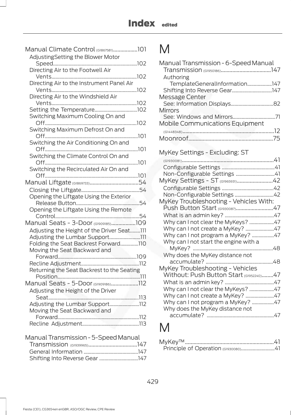Manual Climate Control (G1867581).................101AdjustingSetting the Blower MotorSpeed.................................................................102Directing Air to the Footwell AirVents..................................................................102Directing Air to the Instrument Panel AirVents..................................................................102Directing Air to the Windshield AirVents..................................................................102Setting the Temperature.................................102Switching Maximum Cooling On andOff.......................................................................102Switching Maximum Defrost On andOff........................................................................101Switching the Air Conditioning On andOff........................................................................101Switching the Climate Control On andOff........................................................................101Switching the Recirculated Air On andOff........................................................................101Manual Liftgate (G1869733)..................................54Closing the Liftgate.............................................54Opening the Liftgate Using the ExteriorRelease Button.................................................54Opening the Liftgate Using the RemoteControl.................................................................54Manual Seats - 3-Door (G1909185).................109Adjusting the Height of the Driver Seat........111Adjusting the Lumbar Support........................111Folding the Seat Backrest Forward..............110Moving the Seat Backward andForward.............................................................109Recline Adjustment.............................................112Returning the Seat Backrest to the SeatingPosition................................................................111Manual Seats - 5-Door (G1909186)...................112Adjusting the Height of the DriverSeat......................................................................113Adjusting the Lumbar Support.......................112Moving the Seat Backward andForward...............................................................112Recline Adjustment............................................113Manual Transmission - 5-Speed ManualTransmission (G1939965)..................................147General Information ..........................................147Shifting Into Reverse Gear ..............................147MManual Transmission - 6-Speed ManualTransmission (G1950186)...................................147AuthoringTemplateGeneralInformation...................147Shifting Into Reverse Gear...............................147Message CenterSee: Information Displays.................................82MirrorsSee: Windows and Mirrors.................................71Mobile Communications Equipment(G1448348)................................................................12Moonroof...........................................................75MyKey Settings - Excluding: ST(G1930081)................................................................41Configurable Settings .........................................41Non-Configurable Settings ..............................41MyKey Settings - ST (G1965931).........................42Configurable Settings ........................................42Non-Configurable Settings ..............................42MyKey Troubleshooting - Vehicles With:Push Button Start (G1930087)..........................47What is an admin key? ......................................47Why can I not clear the MyKeys? ...................47Why can I not create a MyKey? ......................47Why can I not program a MyKey? .................47Why can I not start the engine with aMyKey? ..............................................................48Why does the MyKey distance notaccumulate? ....................................................48MyKey Troubleshooting - VehiclesWithout: Push Button Start (G1952240)........47What is an admin key? ......................................47Why can I not clear the MyKeys? ...................47Why can I not create a MyKey? ......................47Why can I not program a MyKey? .................47Why does the MyKey distance notaccumulate? ....................................................47MMyKey™..............................................................41Principle of Operation (G1930080)..........................41429Fiesta (CE1), CG3654en enGBR, ASO/OGC Review, CPE ReviewIndex edited