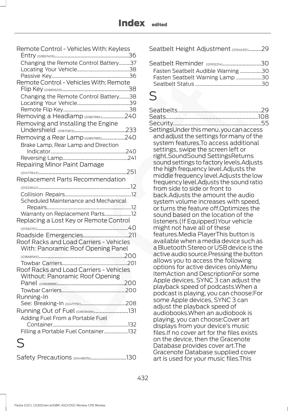 Remote Control - Vehicles With: KeylessEntry (G1867409)....................................................36Changing the Remote Control Battery.........37Locating Your Vehicle.........................................38Passive Key.............................................................36Remote Control - Vehicles With: RemoteFlip Key (G1883603)...............................................38Changing the Remote Control Battery........38Locating Your Vehicle.........................................39Remote Flip Key....................................................38Removing a Headlamp (G1867984)................240Removing and Installing the EngineUndershield (G1870813)....................................233Removing a Rear Lamp (G1867985)................240Brake Lamp, Rear Lamp and DirectionIndicator...........................................................240Reversing Lamp...................................................241Repairing Minor Paint Damage(G1477843)..............................................................251Replacement Parts Recommendation(G1523642).................................................................12Collision Repairs....................................................12Scheduled Maintenance and MechanicalRepairs..................................................................12Warranty on Replacement Parts.....................12Replacing a Lost Key or Remote Control(G1562151)................................................................40Roadside Emergencies................................211Roof Racks and Load Carriers - VehiclesWith: Panoramic Roof Opening Panel(G1868565)............................................................200Towbar Carriers...................................................201Roof Racks and Load Carriers - VehiclesWithout: Panoramic Roof OpeningPanel (G1868888)...............................................200Towbar Carriers..................................................200Running-InSee: Breaking-In (G1477791)...................................208Running Out of Fuel (G1809496)........................131Adding Fuel From a Portable FuelContainer...........................................................132Filling a Portable Fuel Container...................132SSafety Precautions (G1448576).........................130Seatbelt Height Adjustment (G1546351).........29Seatbelt Reminder  (G1952214)...........................30Fasten Seatbelt Audible Warning .................30Fasten Seatbelt Warning Lamp ....................30Seatbelt Status ....................................................30SSeatbelts...........................................................29Seats.................................................................108Security..............................................................55SettingsUnder this menu, you can accessand adjust the settings for many of thesystem features.To access additionalsettings, swipe the screen left orright.SoundSound SettingsReturnssound settings to factory levels.Adjuststhe high frequency level.Adjusts themiddle frequency level.Adjusts the lowfrequency level.Adjusts the sound ratiofrom side to side or front toback.Adjusts the amount the audiosystem volume increases with speed,or turns the feature off.Optimizes thesound based on the location of thelisteners.(If Equipped)Your vehiclemight not have all of thesefeatures.Media PlayerThis button isavailable when a media device such asa Bluetooth Stereo or USB device is theactive audio source.Pressing the buttonallows you to access the followingoptions for active devices only.MenuItemAction and DescriptionFor someApple devices, SYNC 3 can adjust theplayback speed of podcasts.When apodcast is playing, you can choose:Forsome Apple devices, SYNC 3 canadjust the playback speed ofaudiobooks.When an audiobook isplaying, you can choose:Cover artdisplays from your device’s musicfiles.If no cover art for the files existson the device, then the GracenoteDatabase provides cover art.TheGracenote Database supplied coverart is used for your music files.This432Fiesta (CE1), CG3654en enGBR, ASO/OGC Review, CPE ReviewIndex edited