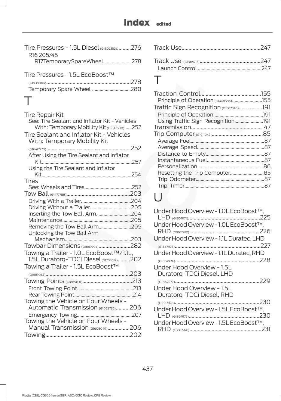 Tire Pressures - 1.5L Diesel (G1892353)..........276R16 205/45R17TemporarySpareWheel.......................278Tire Pressures - 1.5L EcoBoost™(G1938064).............................................................278Temporary Spare Wheel ...............................280TTire Repair KitSee: Tire Sealant and Inflator Kit - VehiclesWith: Temporary Mobility Kit (G1640978)......252Tire Sealant and Inflator Kit - VehiclesWith: Temporary Mobility Kit(G1640978).............................................................252After Using the Tire Sealant and InflatorKit........................................................................257Using the Tire Sealant and InflatorKit........................................................................254TiresSee: Wheels and Tires......................................252Tow Ball (G1477788)..............................................203Driving With a Trailer........................................204Driving Without a Trailer.................................205Inserting the Tow Ball Arm............................204Maintenance.......................................................205Removing the Tow Ball Arm..........................205Unlocking the Tow Ball ArmMechanism.....................................................203Towbar Dimensions (G1867994).......................282Towing a Trailer - 1.0L EcoBoost™/1.1L,1.5L Duratorq-TDCi Diesel (G1703012).........202Towing a Trailer - 1.5L EcoBoost™(G1581962).............................................................203Towing Points (G1869631)....................................213Front Towing Point.............................................213Rear Towing Point...............................................214Towing the Vehicle on Four Wheels -Automatic Transmission (G1693735)..........206Emergency Towing............................................207Towing the Vehicle on Four Wheels -Manual Transmission (G1608049)................206Towing.............................................................202Track Use.........................................................247Track Use  (G1965713)............................................247Launch Control ...................................................247TTraction Control............................................155Principle of Operation (G1448586)........................155Traffic Sign Recognition (G1562345).................191Principle of Operation........................................191Using Traffic Sign Recognition.......................191Transmission...................................................147Trip Computer (G1911042).....................................85Average Fuel...........................................................87Average Speed......................................................87Distance to Empty...............................................87Instantaneous Fuel..............................................87Personalization.....................................................86Resetting the Trip Computer...........................85Trip Odometer.......................................................87Trip Timer................................................................87UUnder Hood Overview - 1.0L EcoBoost™,LHD (G1867971)....................................................225Under Hood Overview - 1.0L EcoBoost™,RHD (G1867972)...................................................226Under Hood Overview - 1.1L Duratec, LHD(G1867973)..............................................................227Under Hood Overview - 1.1L Duratec, RHD(G1867974).............................................................228Under Hood Overview - 1.5LDuratorq-TDCi Diesel, LHD(G1867977).............................................................229Under Hood Overview - 1.5LDuratorq-TDCi Diesel, RHD(G1867978).............................................................230Under Hood Overview - 1.5L EcoBoost™,LHD (G1867975)...................................................230Under Hood Overview - 1.5L EcoBoost™,RHD (G1867976)....................................................231437Fiesta (CE1), CG3654en enGBR, ASO/OGC Review, CPE ReviewIndex edited