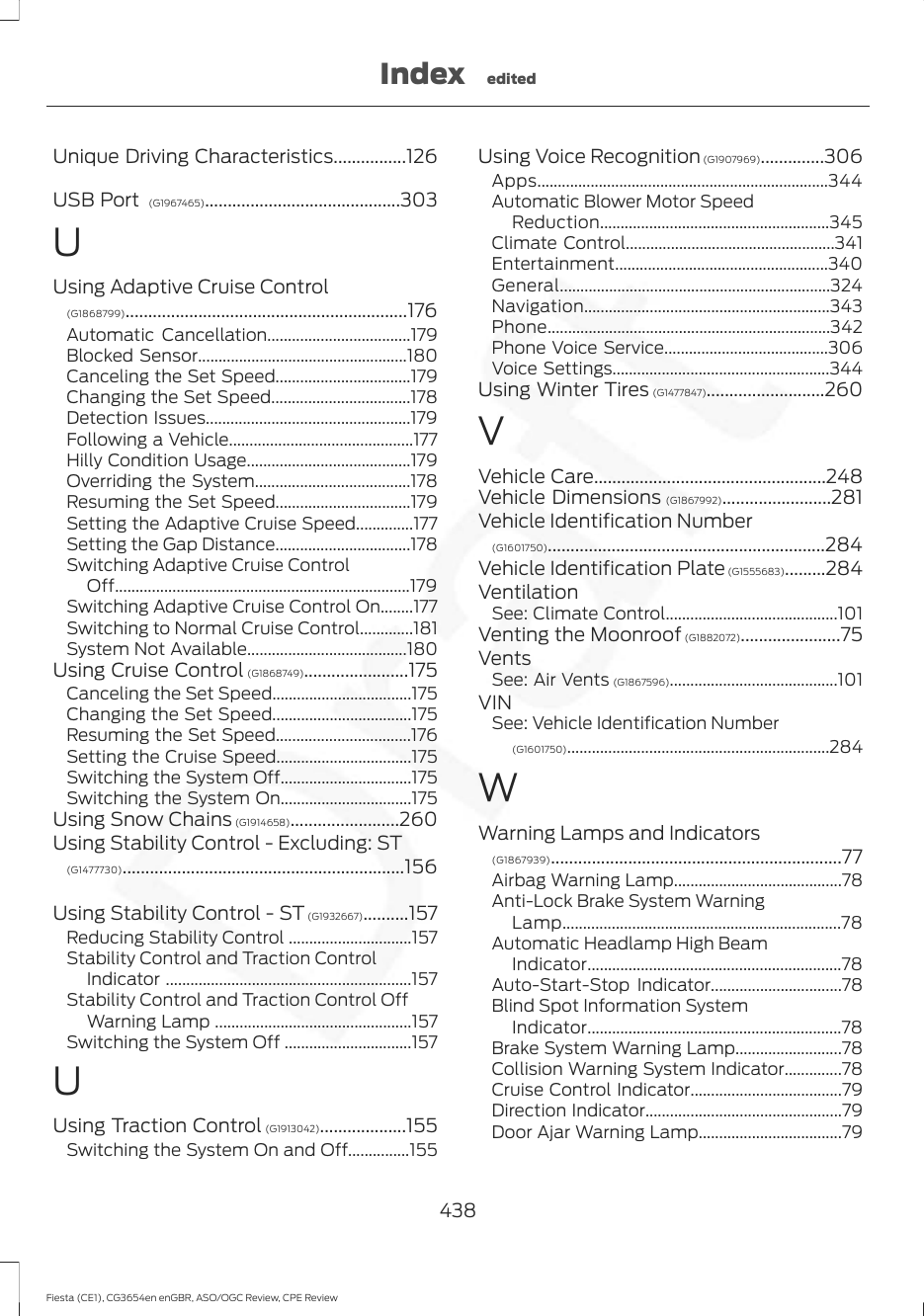 Unique Driving Characteristics................126USB Port  (G1967465)...........................................303UUsing Adaptive Cruise Control(G1868799)..............................................................176Automatic Cancellation...................................179Blocked Sensor...................................................180Canceling the Set Speed.................................179Changing the Set Speed..................................178Detection Issues..................................................179Following a Vehicle.............................................177Hilly Condition Usage........................................179Overriding the System......................................178Resuming the Set Speed.................................179Setting the Adaptive Cruise Speed..............177Setting the Gap Distance.................................178Switching Adaptive Cruise ControlOff........................................................................179Switching Adaptive Cruise Control On........177Switching to Normal Cruise Control.............181System Not Available.......................................180Using Cruise Control (G1868749).......................175Canceling the Set Speed..................................175Changing the Set Speed..................................175Resuming the Set Speed.................................176Setting the Cruise Speed.................................175Switching the System Off................................175Switching the System On................................175Using Snow Chains (G1914658)........................260Using Stability Control - Excluding: ST(G1477730)..............................................................156Using Stability Control - ST (G1932667)..........157Reducing Stability Control ..............................157Stability Control and Traction ControlIndicator ............................................................157Stability Control and Traction Control OffWarning Lamp ................................................157Switching the System Off ...............................157UUsing Traction Control (G1913042)...................155Switching the System On and Off...............155Using Voice Recognition (G1907969)..............306Apps.......................................................................344Automatic Blower Motor SpeedReduction........................................................345Climate Control...................................................341Entertainment....................................................340General..................................................................324Navigation............................................................343Phone.....................................................................342Phone Voice Service........................................306Voice Settings.....................................................344Using Winter Tires (G1477847)..........................260VVehicle Care...................................................248Vehicle Dimensions (G1867992)........................281Vehicle Identification Number(G1601750).............................................................284Vehicle Identification Plate (G1555683).........284VentilationSee: Climate Control..........................................101Venting the Moonroof (G1882072)......................75VentsSee: Air Vents (G1867596).........................................101VINSee: Vehicle Identification Number(G1601750)................................................................284WWarning Lamps and Indicators(G1867939)................................................................77Airbag Warning Lamp.........................................78Anti-Lock Brake System WarningLamp....................................................................78Automatic Headlamp High BeamIndicator..............................................................78Auto-Start-Stop Indicator................................78Blind Spot Information SystemIndicator..............................................................78Brake System Warning Lamp..........................78Collision Warning System Indicator..............78Cruise Control Indicator.....................................79Direction Indicator................................................79Door Ajar Warning Lamp...................................79438Fiesta (CE1), CG3654en enGBR, ASO/OGC Review, CPE ReviewIndex edited