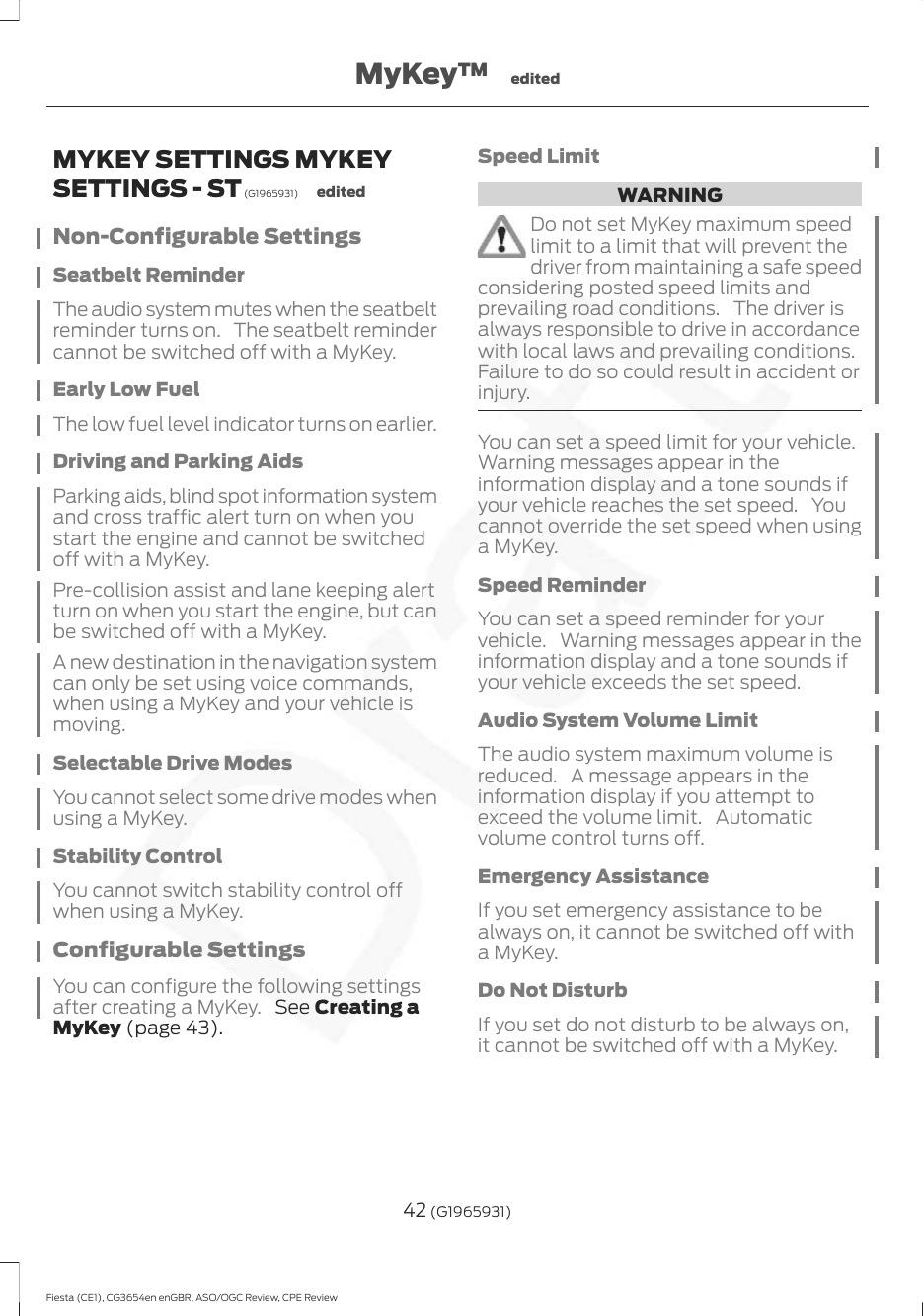 MYKEY SETTINGS MYKEYSETTINGS - ST (G1965931) editedNon-Configurable SettingsSeatbelt ReminderThe audio system mutes when the seatbeltreminder turns on. The seatbelt remindercannot be switched off with a MyKey.Early Low FuelThe low fuel level indicator turns on earlier.Driving and Parking AidsParking aids, blind spot information systemand cross traffic alert turn on when youstart the engine and cannot be switchedoff with a MyKey.Pre-collision assist and lane keeping alertturn on when you start the engine, but canbe switched off with a MyKey.A new destination in the navigation systemcan only be set using voice commands,when using a MyKey and your vehicle ismoving.Selectable Drive ModesYou cannot select some drive modes whenusing a MyKey.Stability ControlYou cannot switch stability control offwhen using a MyKey.Configurable SettingsYou can configure the following settingsafter creating a MyKey.  See Creating aMyKey (page 43).Speed LimitWARNINGDo not set MyKey maximum speedlimit to a limit that will prevent thedriver from maintaining a safe speedconsidering posted speed limits andprevailing road conditions. The driver isalways responsible to drive in accordancewith local laws and prevailing conditions.Failure to do so could result in accident orinjury.You can set a speed limit for your vehicle.Warning messages appear in theinformation display and a tone sounds ifyour vehicle reaches the set speed. Youcannot override the set speed when usinga MyKey.Speed ReminderYou can set a speed reminder for yourvehicle. Warning messages appear in theinformation display and a tone sounds ifyour vehicle exceeds the set speed.Audio System Volume LimitThe audio system maximum volume isreduced. A message appears in theinformation display if you attempt toexceed the volume limit. Automaticvolume control turns off.Emergency AssistanceIf you set emergency assistance to bealways on, it cannot be switched off witha MyKey.Do Not DisturbIf you set do not disturb to be always on,it cannot be switched off with a MyKey.42 (G1965931)Fiesta (CE1), CG3654en enGBR, ASO/OGC Review, CPE ReviewMyKey™ edited