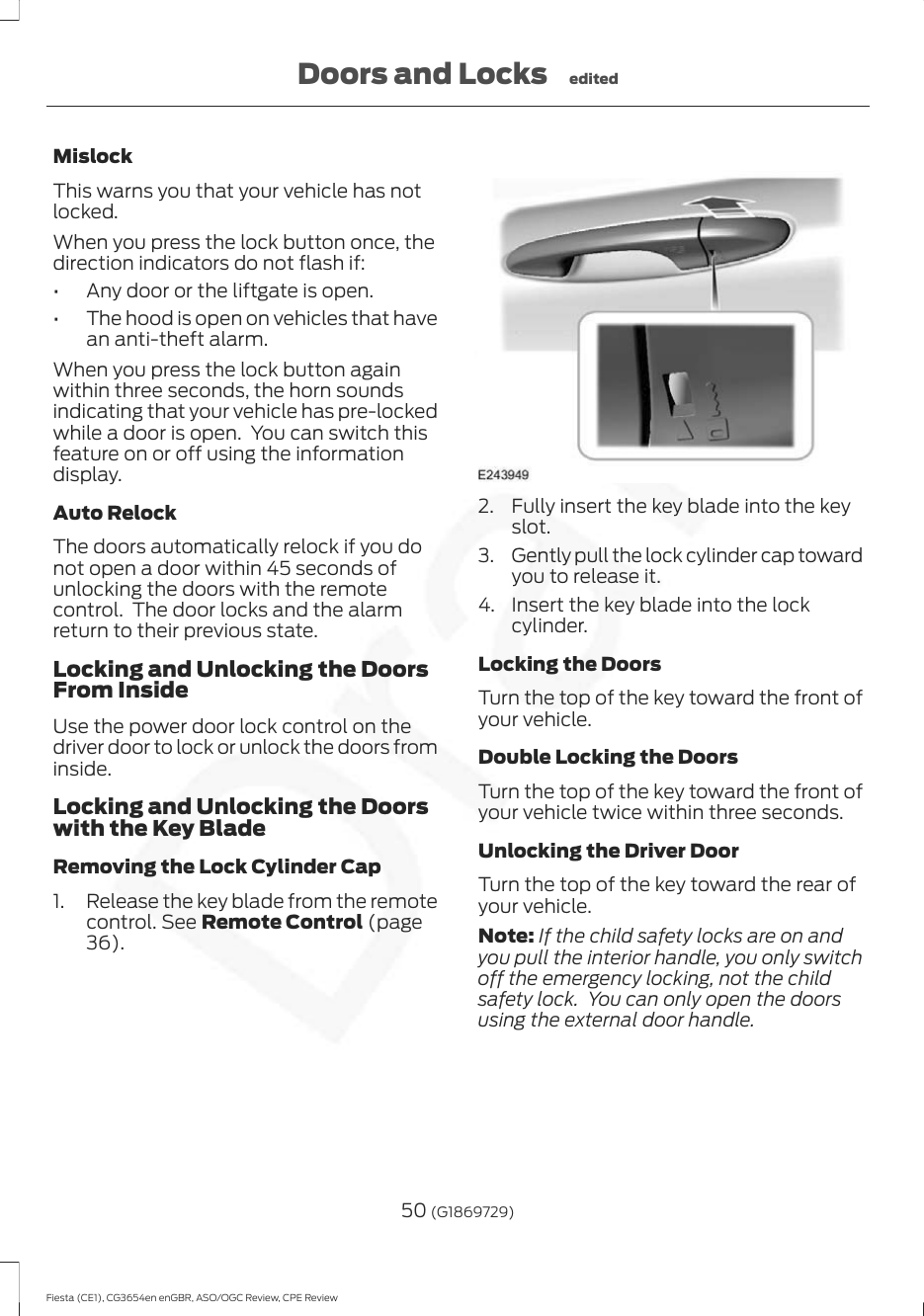 MislockThis warns you that your vehicle has notlocked.When you press the lock button once, thedirection indicators do not flash if:• Any door or the liftgate is open.• The hood is open on vehicles that havean anti-theft alarm.When you press the lock button againwithin three seconds, the horn soundsindicating that your vehicle has pre-lockedwhile a door is open.  You can switch thisfeature on or off using the informationdisplay.Auto RelockThe doors automatically relock if you donot open a door within 45 seconds ofunlocking the doors with the remotecontrol.  The door locks and the alarmreturn to their previous state.Locking and Unlocking the DoorsFrom InsideUse the power door lock control on thedriver door to lock or unlock the doors frominside.Locking and Unlocking the Doorswith the Key BladeRemoving the Lock Cylinder Cap1. Release the key blade from the remotecontrol. See Remote Control (page36).2. Fully insert the key blade into the keyslot.3. Gently pull the lock cylinder cap towardyou to release it.4. Insert the key blade into the lockcylinder.Locking the DoorsTurn the top of the key toward the front ofyour vehicle.Double Locking the DoorsTurn the top of the key toward the front ofyour vehicle twice within three seconds.Unlocking the Driver DoorTurn the top of the key toward the rear ofyour vehicle.Note: If the child safety locks are on andyou pull the interior handle, you only switchoff the emergency locking, not the childsafety lock.  You can only open the doorsusing the external door handle.50 (G1869729)Fiesta (CE1), CG3654en enGBR, ASO/OGC Review, CPE ReviewDoors and Locks edited