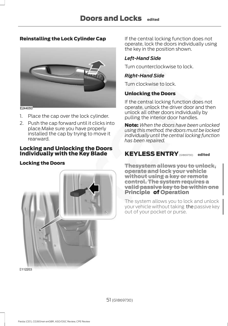 Reinstalling the Lock Cylinder Cap1. Place the cap over the lock cylinder.2. Push the cap forward until it clicks intoplace.Make sure you have properlyinstalled the cap by trying to move itrearward.Locking and Unlocking the DoorsIndividually with the Key BladeLocking the DoorsIf the central locking function does notoperate, lock the doors individually usingthe key in the position shown.Left-Hand SideTurn counterclockwise to lock.Right-Hand SideTurn clockwise to lock.Unlocking the DoorsIf the central locking function does notoperate, unlock the driver door and thenunlock all other doors individually bypulling the interior door handles.Note: When the doors have been unlockedusing this method, the doors must be lockedindividually until the central locking functionhas been repaired.KEYLESS ENTRY (G1869730) editedThesystem allows you to unlock,operate and lock your vehiclewithout using a key or remotecontrol. The system requires avalid passive key to be within onePrinciple   of OperationThe system allows you to lock and unlockyour vehicle without taking  the passive keyout of your pocket or purse.51 (G1869730)Fiesta (CE1), CG3654en enGBR, ASO/OGC Review, CPE ReviewDoors and Locks edited