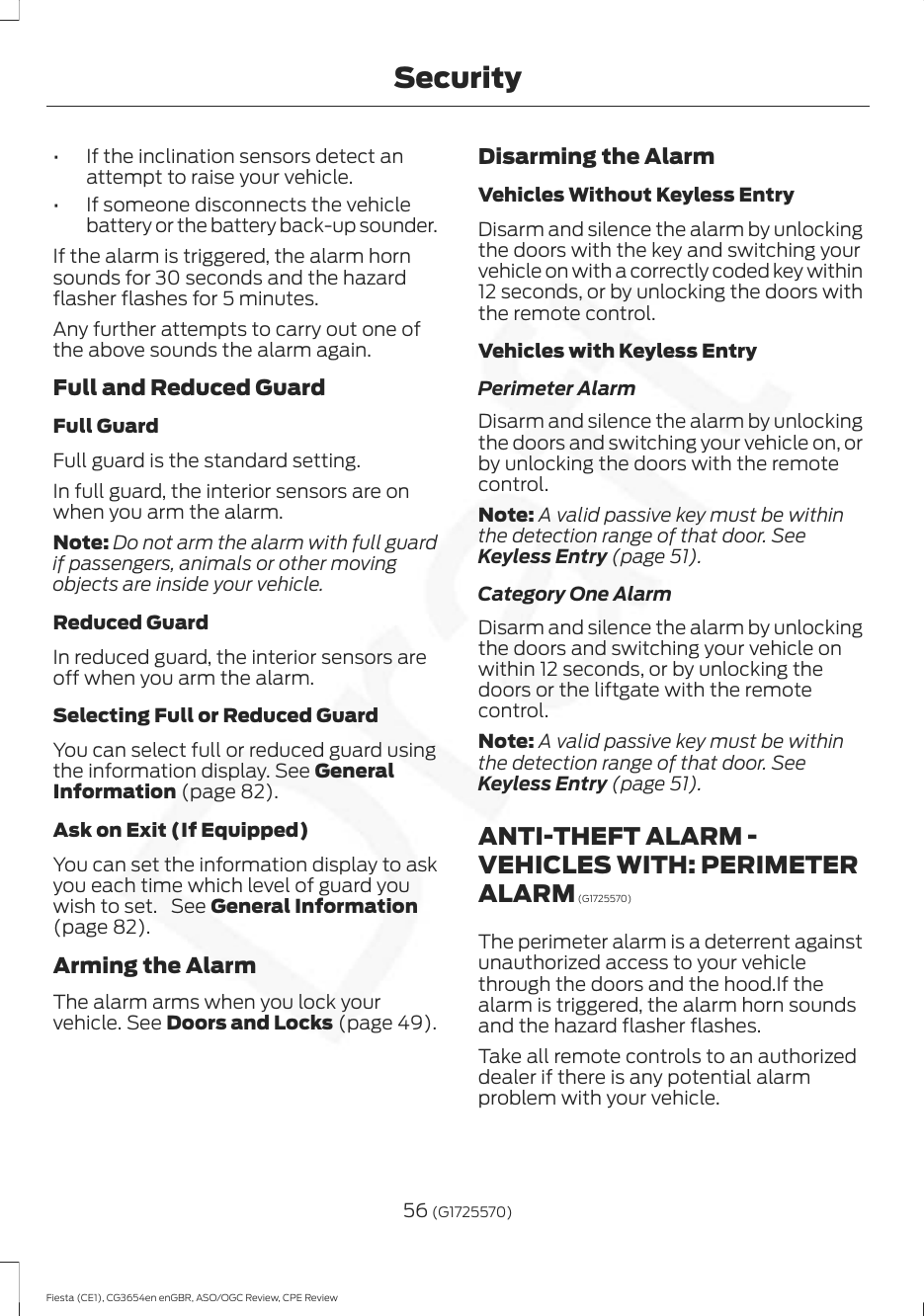 • If the inclination sensors detect anattempt to raise your vehicle.• If someone disconnects the vehiclebattery or the battery back-up sounder.If the alarm is triggered, the alarm hornsounds for 30 seconds and the hazardflasher flashes for 5 minutes.Any further attempts to carry out one ofthe above sounds the alarm again.Full and Reduced GuardFull GuardFull guard is the standard setting.In full guard, the interior sensors are onwhen you arm the alarm.Note: Do not arm the alarm with full guardif passengers, animals or other movingobjects are inside your vehicle.Reduced GuardIn reduced guard, the interior sensors areoff when you arm the alarm.Selecting Full or Reduced GuardYou can select full or reduced guard usingthe information display. See GeneralInformation (page 82).Ask on Exit (If Equipped)You can set the information display to askyou each time which level of guard youwish to set.  See General Information(page 82).Arming the AlarmThe alarm arms when you lock yourvehicle. See Doors and Locks (page 49).Disarming the AlarmVehicles Without Keyless EntryDisarm and silence the alarm by unlockingthe doors with the key and switching yourvehicle on with a correctly coded key within12 seconds, or by unlocking the doors withthe remote control.Vehicles with Keyless EntryPerimeter AlarmDisarm and silence the alarm by unlockingthe doors and switching your vehicle on, orby unlocking the doors with the remotecontrol.Note: A valid passive key must be withinthe detection range of that door. SeeKeyless Entry (page 51).Category One AlarmDisarm and silence the alarm by unlockingthe doors and switching your vehicle onwithin 12 seconds, or by unlocking thedoors or the liftgate with the remotecontrol.Note: A valid passive key must be withinthe detection range of that door. SeeKeyless Entry (page 51).ANTI-THEFT ALARM -VEHICLES WITH: PERIMETERALARM (G1725570)The perimeter alarm is a deterrent againstunauthorized access to your vehiclethrough the doors and the hood.If thealarm is triggered, the alarm horn soundsand the hazard flasher flashes.Take all remote controls to an authorizeddealer if there is any potential alarmproblem with your vehicle.56 (G1725570)Fiesta (CE1), CG3654en enGBR, ASO/OGC Review, CPE ReviewSecurity