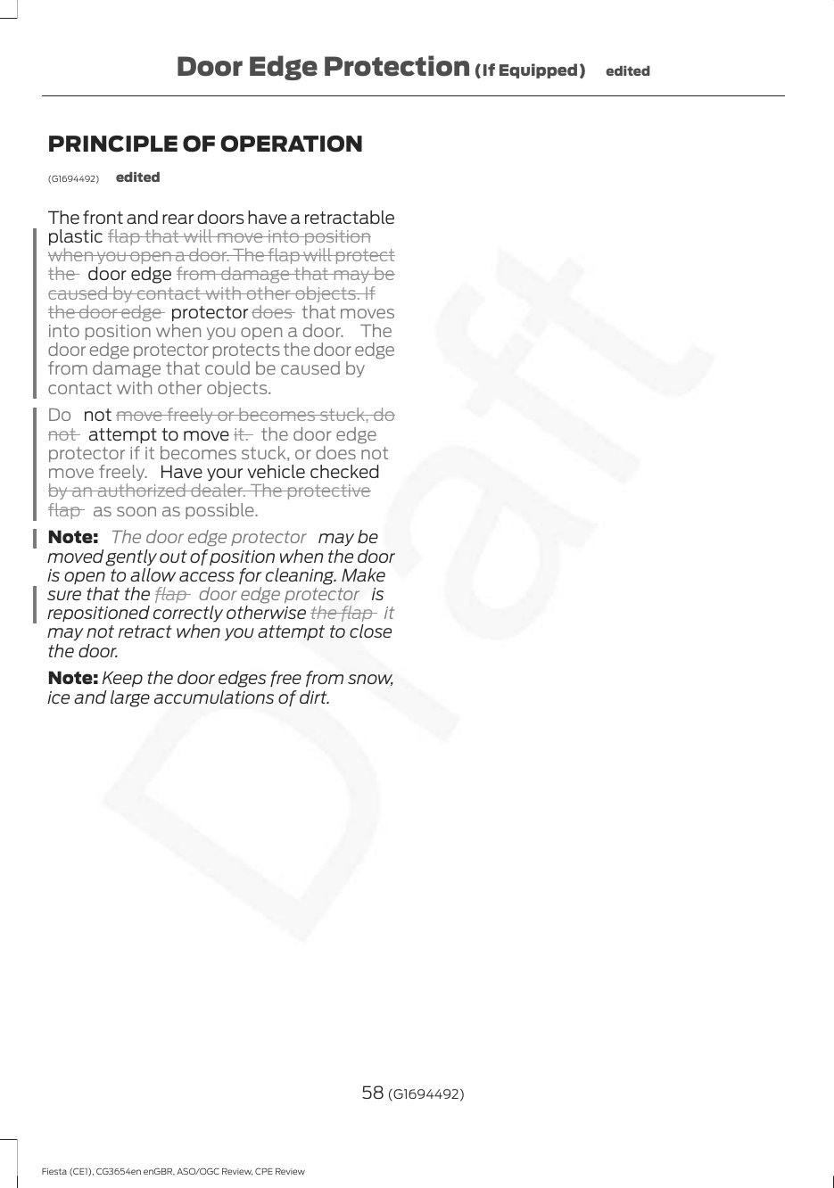 PRINCIPLE OF OPERATION(G1694492) editedThe front and rear doors have a retractableplastic flap that will move into positionwhen you open a door. The flap will protectthe   door edge from damage that may becaused by contact with other objects. Ifthe door edge  protector does  that movesinto position when you open a door.  Thedoor edge protector protects the door edgefrom damage that could be caused bycontact with other objects.Do   not move freely or becomes stuck, donot   attempt to move it. the door edgeprotector if it becomes stuck, or does notmove freely.  Have your vehicle checkedby an authorized dealer. The protectiveflap  as soon as possible.Note:  The door edge protector   may bemoved gently out of position when the dooris open to allow access for cleaning. Makesure that the flap  door edge protector   isrepositioned correctly otherwise the flap  itmay not retract when you attempt to closethe door.Note: Keep the door edges free from snow,ice and large accumulations of dirt.58 (G1694492)Fiesta (CE1), CG3654en enGBR, ASO/OGC Review, CPE ReviewDoor Edge Protection (If Equipped) edited