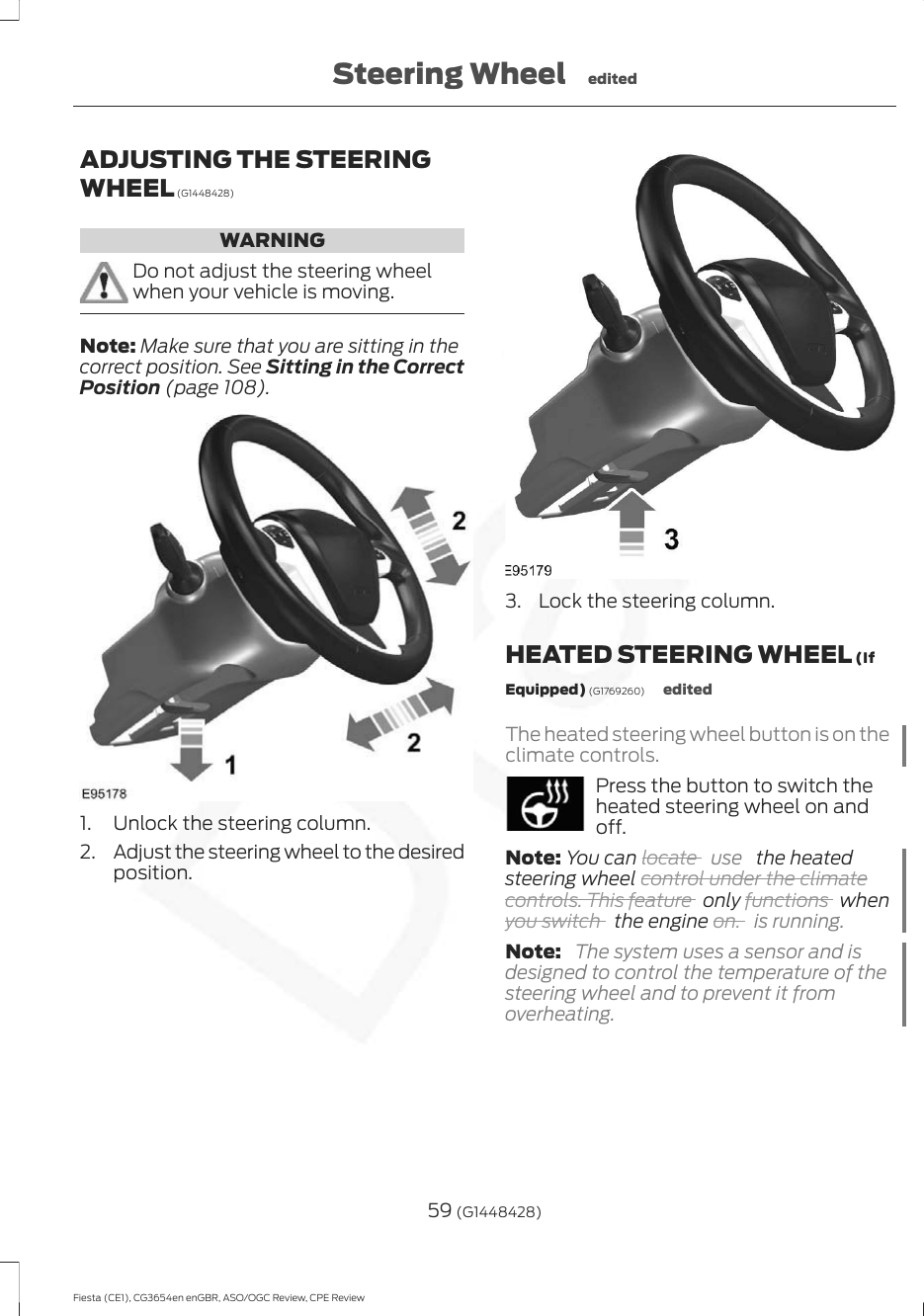 ADJUSTING THE STEERINGWHEEL (G1448428)WARNINGDo not adjust the steering wheelwhen your vehicle is moving.Note: Make sure that you are sitting in thecorrect position. See Sitting in the CorrectPosition (page 108).1. Unlock the steering column.2. Adjust the steering wheel to the desiredposition.3. Lock the steering column.HEATED STEERING WHEEL (IfEquipped) (G1769260) editedThe heated steering wheel button is on theclimate controls.Press the button to switch theheated steering wheel on andoff.Note: You can locate  use   the heatedsteering wheel control under the climatecontrols. This feature   only functions   whenyou switch   the engine on. is running.Note:  The system uses a sensor and isdesigned to control the temperature of thesteering wheel and to prevent it fromoverheating.59 (G1448428)Fiesta (CE1), CG3654en enGBR, ASO/OGC Review, CPE ReviewSteering Wheel edited