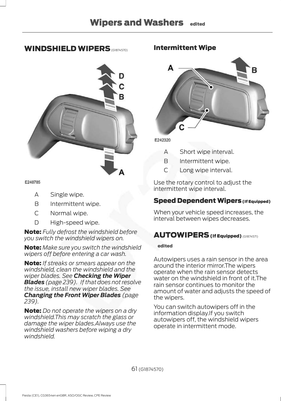 WINDSHIELD WIPERS (G1874570)Single wipe.AIntermittent wipe.BNormal wipe.CHigh-speed wipe.DNote: Fully defrost the windshield beforeyou switch the windshield wipers on.Note: Make sure you switch the windshieldwipers off before entering a car wash.Note: If streaks or smears appear on thewindshield, clean the windshield and thewiper blades. See Checking the WiperBlades (page 239).   If that does not resolvethe issue, install new wiper blades. SeeChanging the Front Wiper Blades (page239).Note: Do not operate the wipers on a drywindshield.This may scratch the glass ordamage the wiper blades.Always use thewindshield washers before wiping a drywindshield.Intermittent WipeShort wipe interval.AIntermittent wipe.BLong wipe interval.CUse the rotary control to adjust theintermittent wipe interval.Speed Dependent Wipers (If Equipped)When your vehicle speed increases, theinterval between wipes decreases.AUTOWIPERS (If Equipped) (G1874571)editedAutowipers uses a rain sensor in the areaaround the interior mirror.The wipersoperate when the rain sensor detectswater on the windshield in front of it.Therain sensor continues to monitor theamount of water and adjusts the speed ofthe wipers.You can switch autowipers off in theinformation display.If you switchautowipers off, the windshield wipersoperate in intermittent mode.61 (G1874570)Fiesta (CE1), CG3654en enGBR, ASO/OGC Review, CPE ReviewWipers and Washers edited