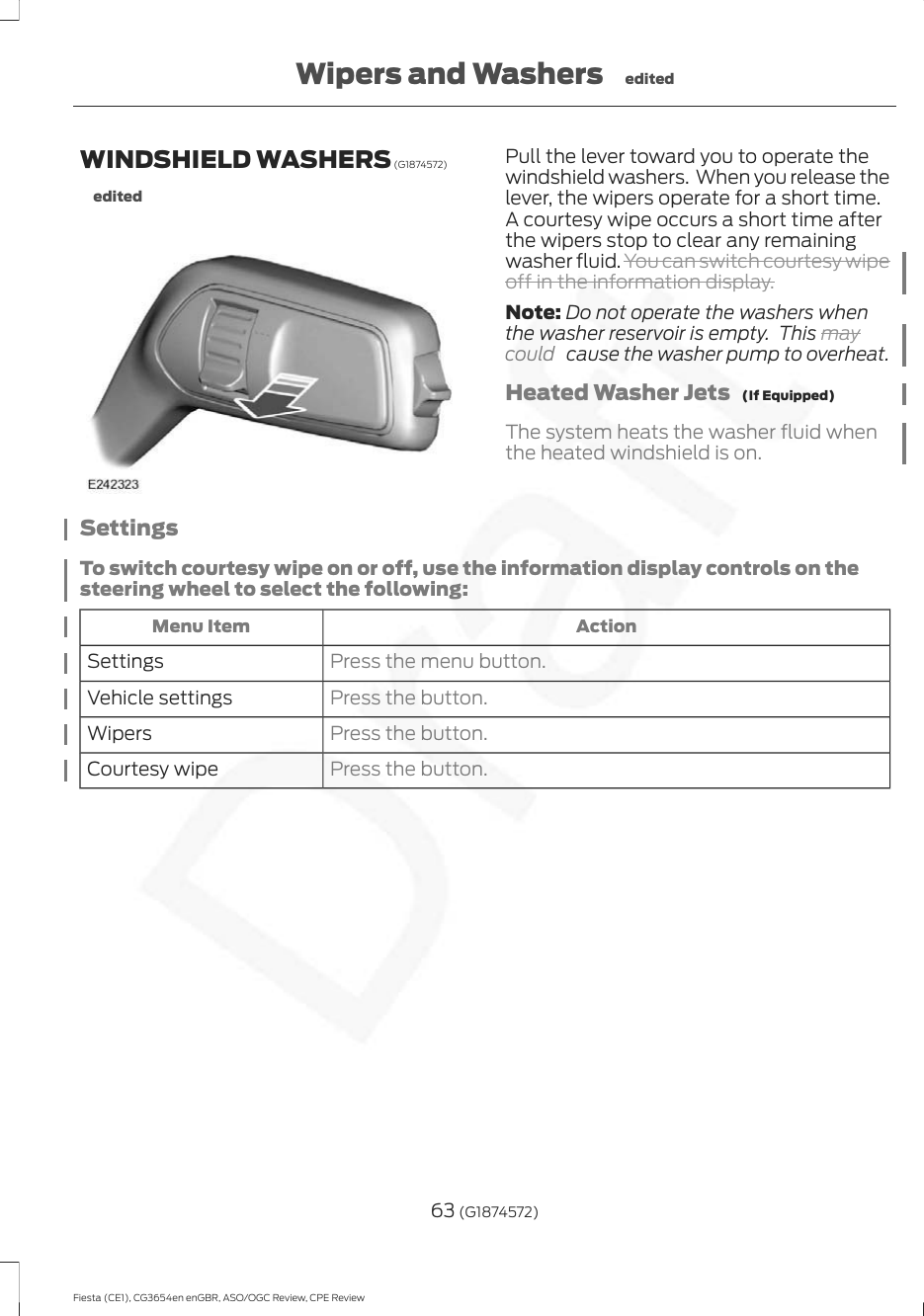 WINDSHIELD WASHERS (G1874572)editedPull the lever toward you to operate thewindshield washers.  When you release thelever, the wipers operate for a short time.A courtesy wipe occurs a short time afterthe wipers stop to clear any remainingwasher fluid. You can switch courtesy wipeoff in the information display.Note: Do not operate the washers whenthe washer reservoir is empty.  This maycould   cause the washer pump to overheat.Heated Washer Jets   (If Equipped)The system heats the washer fluid whenthe heated windshield is on.SettingsTo switch courtesy wipe on or off, use the information display controls on thesteering wheel to select the following:ActionMenu ItemPress the menu button.SettingsPress the button.Vehicle settingsPress the button.WipersPress the button.Courtesy wipe63 (G1874572)Fiesta (CE1), CG3654en enGBR, ASO/OGC Review, CPE ReviewWipers and Washers edited