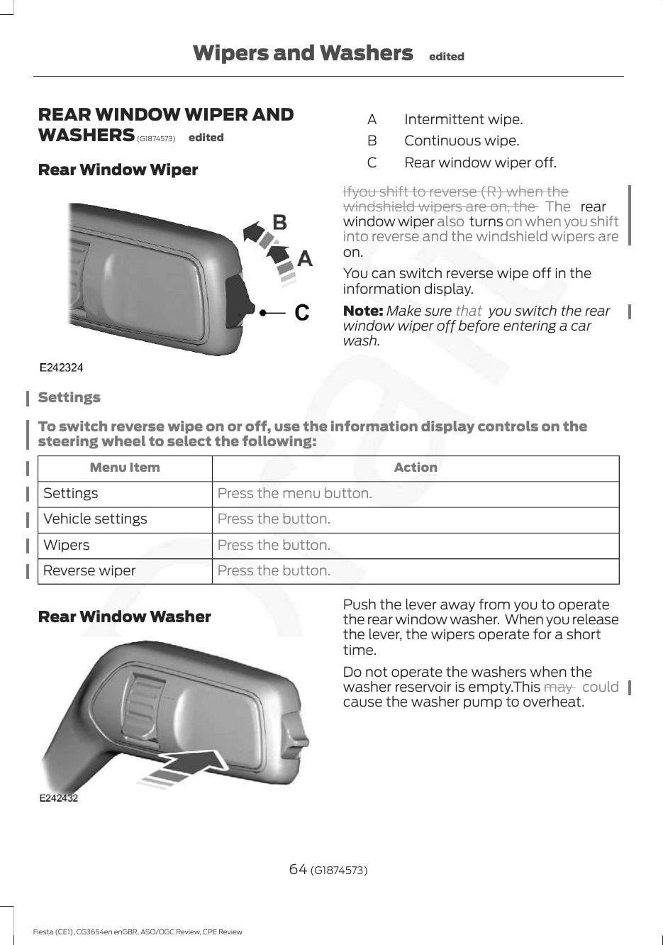 REAR WINDOW WIPER ANDWASHERS (G1874573) editedRear Window WiperIntermittent wipe.AContinuous wipe.BRear window wiper off.CIfyou shift to reverse (R) when thewindshield wipers are on, the  The   rearwindow wiper also turns on when you shiftinto reverse and the windshield wipers areon.You can switch reverse wipe off in theinformation display.Note: Make sure that  you switch the rearwindow wiper off before entering a carwash.SettingsTo switch reverse wipe on or off, use the information display controls on thesteering wheel to select the following:ActionMenu ItemPress the menu button.SettingsPress the button.Vehicle settingsPress the button.WipersPress the button.Reverse wiperRear Window Washer Push the lever away from you to operatethe rear window washer.  When you releasethe lever, the wipers operate for a shorttime.Do not operate the washers when thewasher reservoir is empty.This may  couldcause the washer pump to overheat.64 (G1874573)Fiesta (CE1), CG3654en enGBR, ASO/OGC Review, CPE ReviewWipers and Washers edited