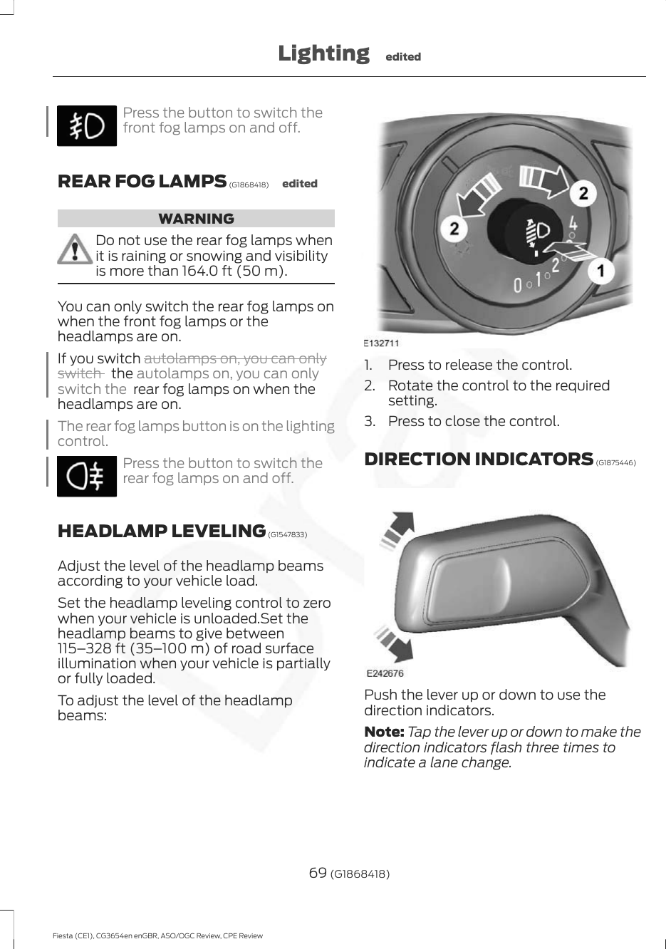 Press the button to switch thefront fog lamps on and off.REAR FOG LAMPS (G1868418) editedWARNINGDo not use the rear fog lamps whenit is raining or snowing and visibilityis more than 164.0 ft (50 m).You can only switch the rear fog lamps onwhen the front fog lamps or theheadlamps are on.If you switch autolamps on, you can onlyswitch   the autolamps on, you can onlyswitch the  rear fog lamps on when theheadlamps are on.The rear fog lamps button is on the lightingcontrol.Press the button to switch therear fog lamps on and off.HEADLAMP LEVELING (G1547833)Adjust the level of the headlamp beamsaccording to your vehicle load.Set the headlamp leveling control to zerowhen your vehicle is unloaded.Set theheadlamp beams to give between115–328 ft (35–100 m) of road surfaceillumination when your vehicle is partiallyor fully loaded.To adjust the level of the headlampbeams:1. Press to release the control.2. Rotate the control to the requiredsetting.3. Press to close the control.DIRECTION INDICATORS (G1875446)Push the lever up or down to use thedirection indicators.Note: Tap the lever up or down to make thedirection indicators flash three times toindicate a lane change.69 (G1868418)Fiesta (CE1), CG3654en enGBR, ASO/OGC Review, CPE ReviewLighting edited