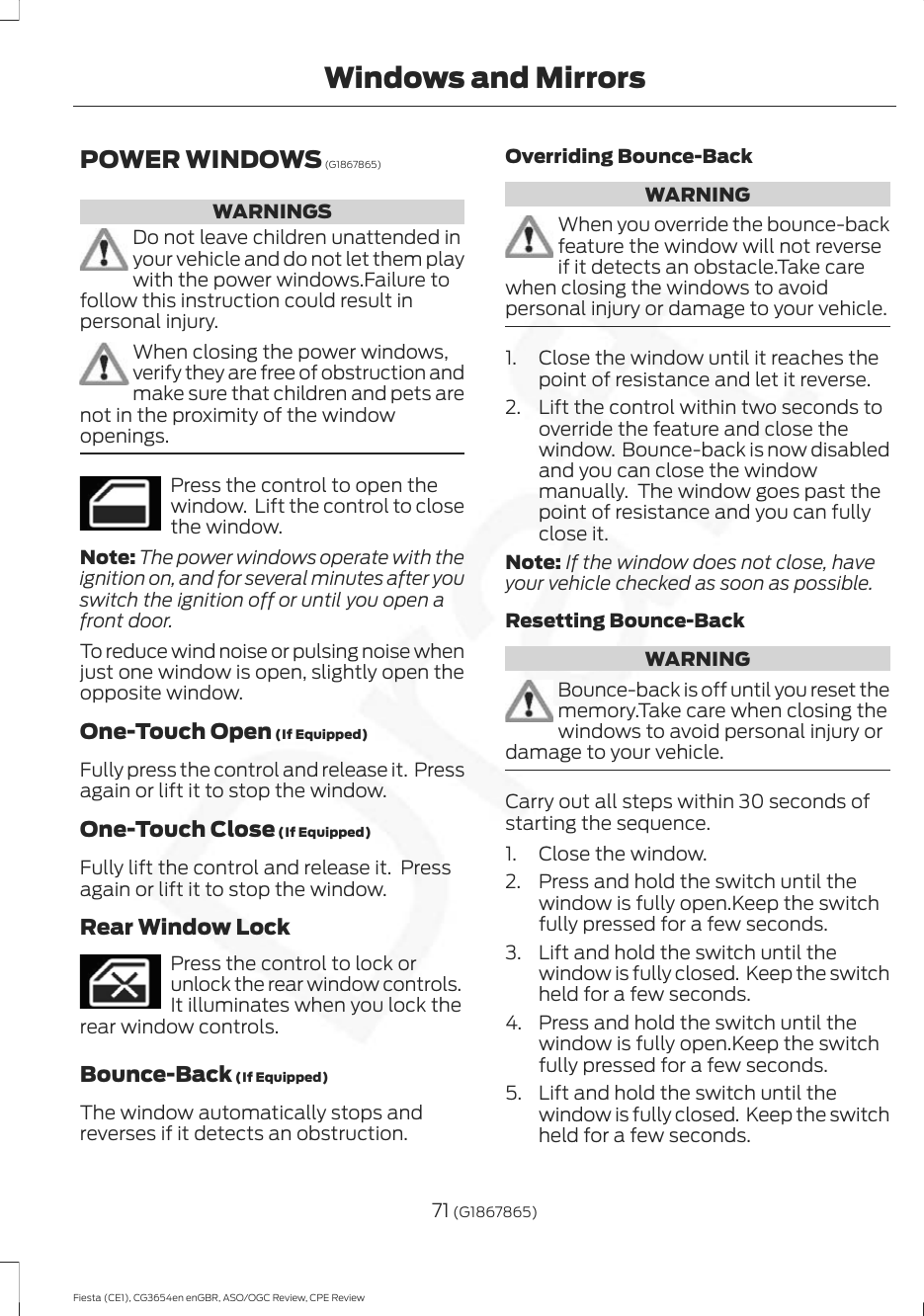 POWER WINDOWS (G1867865)WARNINGSDo not leave children unattended inyour vehicle and do not let them playwith the power windows.Failure tofollow this instruction could result inpersonal injury.When closing the power windows,verify they are free of obstruction andmake sure that children and pets arenot in the proximity of the windowopenings.Press the control to open thewindow.  Lift the control to closethe window.Note: The power windows operate with theignition on, and for several minutes after youswitch the ignition off or until you open afront door.To reduce wind noise or pulsing noise whenjust one window is open, slightly open theopposite window.One-Touch Open (If Equipped)Fully press the control and release it.  Pressagain or lift it to stop the window.One-Touch Close (If Equipped)Fully lift the control and release it.  Pressagain or lift it to stop the window.Rear Window LockPress the control to lock orunlock the rear window controls.It illuminates when you lock therear window controls.Bounce-Back (If Equipped)The window automatically stops andreverses if it detects an obstruction.Overriding Bounce-BackWARNINGWhen you override the bounce-backfeature the window will not reverseif it detects an obstacle.Take carewhen closing the windows to avoidpersonal injury or damage to your vehicle.1. Close the window until it reaches thepoint of resistance and let it reverse.2. Lift the control within two seconds tooverride the feature and close thewindow.  Bounce-back is now disabledand you can close the windowmanually.  The window goes past thepoint of resistance and you can fullyclose it.Note: If the window does not close, haveyour vehicle checked as soon as possible.Resetting Bounce-BackWARNINGBounce-back is off until you reset thememory.Take care when closing thewindows to avoid personal injury ordamage to your vehicle.Carry out all steps within 30 seconds ofstarting the sequence.1. Close the window.2. Press and hold the switch until thewindow is fully open.Keep the switchfully pressed for a few seconds.3. Lift and hold the switch until thewindow is fully closed.  Keep the switchheld for a few seconds.4. Press and hold the switch until thewindow is fully open.Keep the switchfully pressed for a few seconds.5. Lift and hold the switch until thewindow is fully closed.  Keep the switchheld for a few seconds.71 (G1867865)Fiesta (CE1), CG3654en enGBR, ASO/OGC Review, CPE ReviewWindows and Mirrors