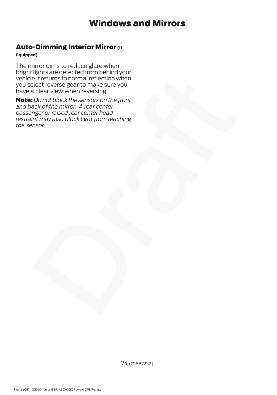 Auto-Dimming Interior Mirror (IfEquipped)The mirror dims to reduce glare whenbright lights are detected from behind yourvehicle.It returns to normal reflection whenyou select reverse gear to make sure youhave a clear view when reversing.Note: Do not block the sensors on the frontand back of the mirror.  A rear centerpassenger or raised rear center headrestraint may also block light from reachingthe sensor.74 (G1587232)Fiesta (CE1), CG3654en enGBR, ASO/OGC Review, CPE ReviewWindows and Mirrors