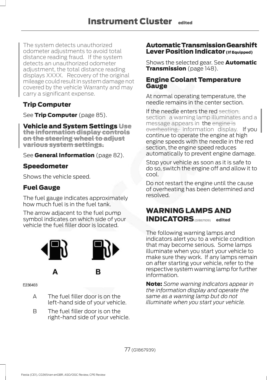 The system detects unauthorizedodometer adjustments to avoid totaldistance reading fraud. If the systemdetects an unauthorized odometeradjustment, the total distance readingdisplays XXXX. Recovery of the originalmileage could result in system damage notcovered by the vehicle Warranty and maycarry a significant expense.Trip ComputerSee Trip Computer (page 85).Vehicle and System Settings Usethe information display controlson the steering wheel to adjustvarious system settings.See General Information (page 82).SpeedometerShows the vehicle speed.Fuel GaugeThe fuel gauge indicates approximatelyhow much fuel is in the fuel tank.The arrow adjacent to the fuel pumpsymbol indicates on which side of yourvehicle the fuel filler door is located.The fuel filler door is on theleft-hand side of your vehicle.AThe fuel filler door is on theright-hand side of your vehicle.BAutomatic Transmission GearshiftLever Position Indicator (If Equipped)Shows the selected gear. See AutomaticTransmission (page 148).Engine Coolant TemperatureGaugeAt normal operating temperature, theneedle remains in the center section.If the needle enters the red section,section  a warning lamp illuminates and amessage appears in  the engine isoverheating. information display.   If youcontinue to operate the engine at highengine speeds with the needle in the redsection, the engine speed reducesautomatically to prevent engine damage.Stop your vehicle as soon as it is safe todo so, switch the engine off and allow it tocool.Do not restart the engine until the causeof overheating has been determined andresolved.WARNING LAMPS ANDINDICATORS (G1867939) editedThe following warning lamps andindicators alert you to a vehicle conditionthat may become serious.  Some lampsilluminate when you start your vehicle tomake sure they work.  If any lamps remainon after starting your vehicle, refer to therespective system warning lamp for furtherinformation.Note: Some warning indicators appear inthe information display and operate thesame as a warning lamp but do notilluminate when you start your vehicle.77 (G1867939)Fiesta (CE1), CG3654en enGBR, ASO/OGC Review, CPE ReviewInstrument Cluster edited