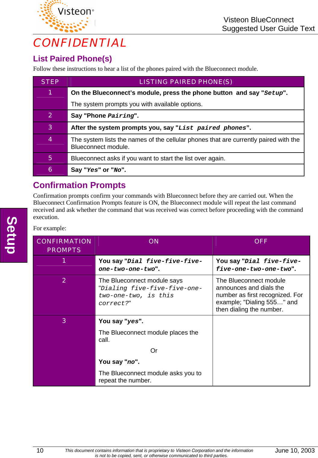        Visteon BlueConnectSuggested User Guide TextCONFIDENTIAL 10  This document contains information that is proprietary to Visteon Corporation and the information  is not to be copied, sent, or otherwise communicated to third parties.  June 10, 2003 List Paired Phone(s) Follow these instructions to hear a list of the phones paired with the Blueconnect module. STEP  LISTING PAIRED PHONE(S) 1  On the Blueconnect’s module, press the phone button  and say &quot;Setup&quot;. The system prompts you with available options. 2  Say &quot;Phone Pairing&quot;. 3  After the system prompts you, say &quot;List paired phones”. 4  The system lists the names of the cellular phones that are currently paired with the Blueconnect module. 5  Blueconnect asks if you want to start the list over again. 6  Say &quot;Yes&quot; or &quot;No&quot;. Confirmation Prompts Confirmation prompts confirm your commands with Blueconnect before they are carried out. When the Blueconnect Confirmation Prompts feature is ON, the Blueconnect module will repeat the last command received and ask whether the command that was received was correct before proceeding with the command execution.  For example: CONFIRMATION PROMPTS  ON  OFF 1  You say &quot;Dial five-five-five-one-two-one-two&quot;.  You say &quot;Dial five-five-five-one-two-one-two&quot;. 2  The Blueconnect module says &quot;Dialing five-five-five-one-two-one-two, is this correct?&quot; The Blueconnect module announces and dials the number as first recognized. For example; &quot;Dialing 555…&quot; and then dialing the number. 3  You say &quot;yes&quot;. The Blueconnect module places the call. Or You say &quot;no&quot;. The Blueconnect module asks you to repeat the number.   Setup