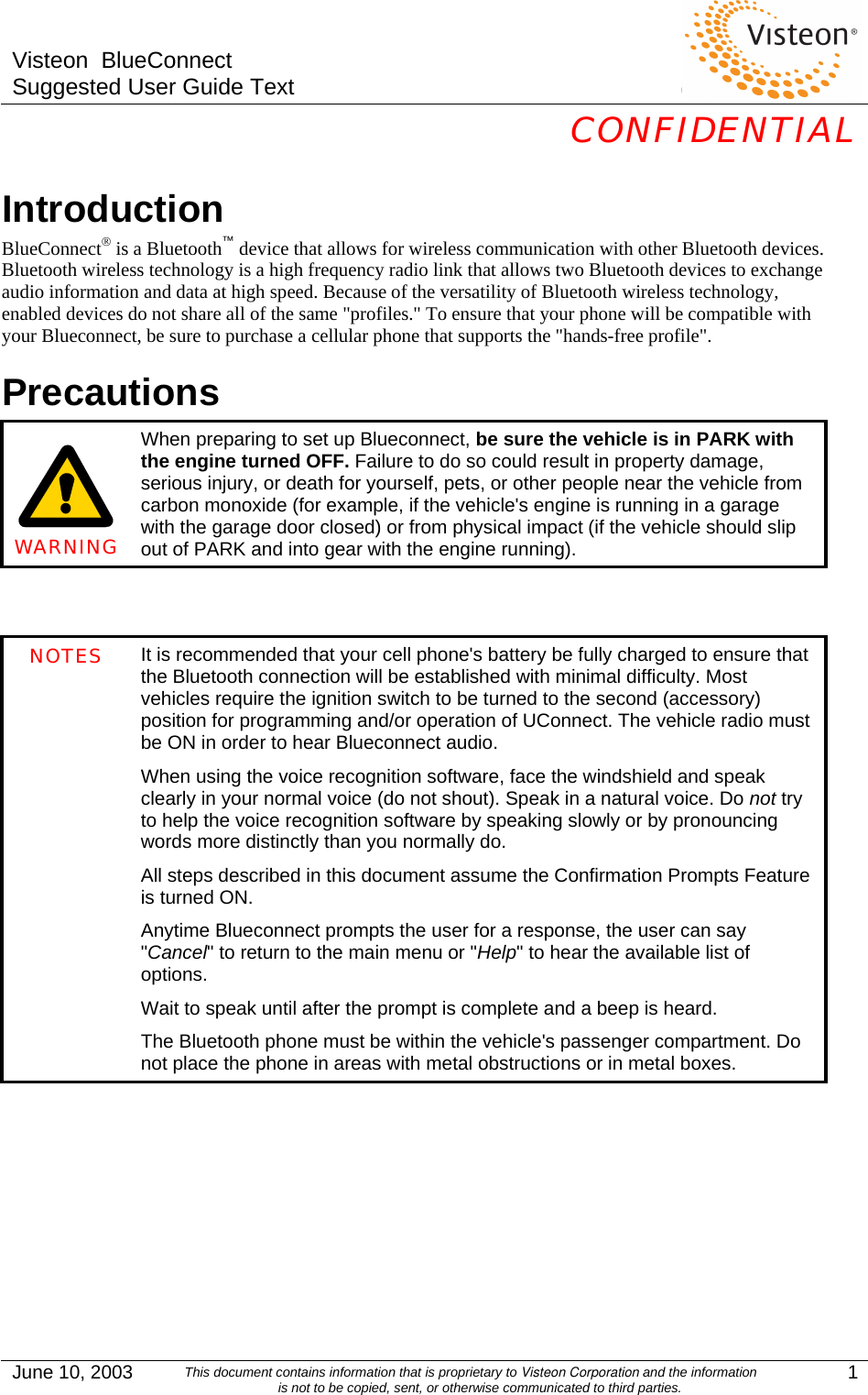 Visteon  BlueConnect Suggested User Guide Text  CONFIDENTIAL  June 10, 2003  This document contains information that is proprietary to Visteon Corporation and the information is not to be copied, sent, or otherwise communicated to third parties.  1 Introduction BlueConnect® is a Bluetooth™ device that allows for wireless communication with other Bluetooth devices. Bluetooth wireless technology is a high frequency radio link that allows two Bluetooth devices to exchange audio information and data at high speed. Because of the versatility of Bluetooth wireless technology, enabled devices do not share all of the same &quot;profiles.&quot; To ensure that your phone will be compatible with your Blueconnect, be sure to purchase a cellular phone that supports the &quot;hands-free profile&quot;. Precautions     WARNING When preparing to set up Blueconnect, be sure the vehicle is in PARK with the engine turned OFF. Failure to do so could result in property damage, serious injury, or death for yourself, pets, or other people near the vehicle from carbon monoxide (for example, if the vehicle&apos;s engine is running in a garage with the garage door closed) or from physical impact (if the vehicle should slip out of PARK and into gear with the engine running).   NOTES  It is recommended that your cell phone&apos;s battery be fully charged to ensure that the Bluetooth connection will be established with minimal difficulty. Most vehicles require the ignition switch to be turned to the second (accessory) position for programming and/or operation of UConnect. The vehicle radio must be ON in order to hear Blueconnect audio. When using the voice recognition software, face the windshield and speak clearly in your normal voice (do not shout). Speak in a natural voice. Do not try to help the voice recognition software by speaking slowly or by pronouncing words more distinctly than you normally do. All steps described in this document assume the Confirmation Prompts Feature is turned ON. Anytime Blueconnect prompts the user for a response, the user can say &quot;Cancel&quot; to return to the main menu or &quot;Help&quot; to hear the available list of options. Wait to speak until after the prompt is complete and a beep is heard. The Bluetooth phone must be within the vehicle&apos;s passenger compartment. Do not place the phone in areas with metal obstructions or in metal boxes.         