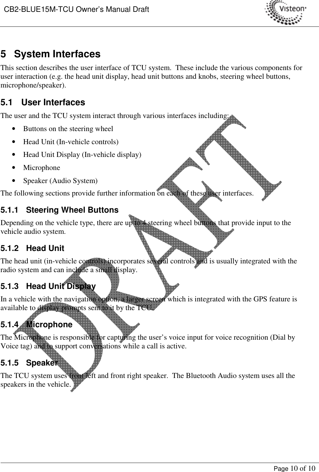 CB2-BLUE15M-TCU Owner’s Manual Draft     Page 10 of 10  5  System Interfaces This section describes the user interface of TCU system.  These include the various components for user interaction (e.g. the head unit display, head unit buttons and knobs, steering wheel buttons, microphone/speaker). 5.1   User Interfaces The user and the TCU system interact through various interfaces including: • Buttons on the steering wheel • Head Unit (In-vehicle controls) • Head Unit Display (In-vehicle display) • Microphone • Speaker (Audio System) The following sections provide further information on each of these user interfaces. 5.1.1  Steering Wheel Buttons Depending on the vehicle type, there are up to 4 steering wheel buttons that provide input to the vehicle audio system.   5.1.2  Head Unit The head unit (in-vehicle controls) incorporates several controls and is usually integrated with the radio system and can include a small display.   5.1.3  Head Unit Display In a vehicle with the navigation option, a larger screen which is integrated with the GPS feature is available to display prompts sent to it by the TCU. 5.1.4  Microphone The Microphone is responsible for capturing the user’s voice input for voice recognition (Dial by Voice tag) and to support conversations while a call is active. 5.1.5  Speaker The TCU system uses front left and front right speaker.  The Bluetooth Audio system uses all the speakers in the vehicle.  