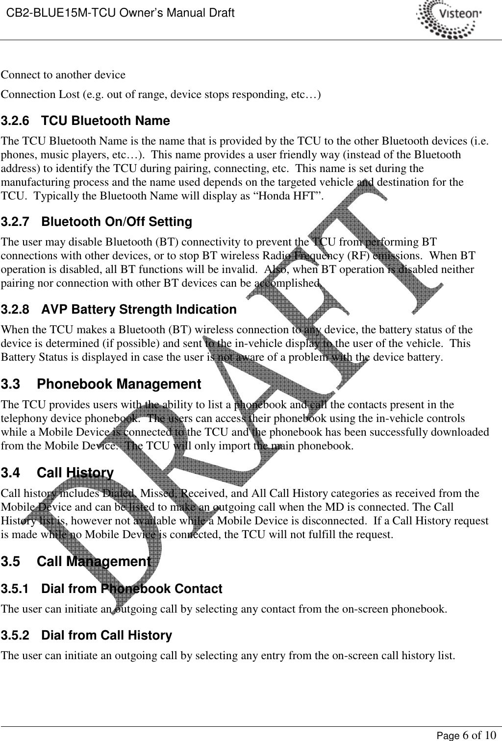 CB2-BLUE15M-TCU Owner’s Manual Draft     Page 6 of 10  Connect to another device  Connection Lost (e.g. out of range, device stops responding, etc…)  3.2.6  TCU Bluetooth Name The TCU Bluetooth Name is the name that is provided by the TCU to the other Bluetooth devices (i.e. phones, music players, etc…).  This name provides a user friendly way (instead of the Bluetooth address) to identify the TCU during pairing, connecting, etc.  This name is set during the manufacturing process and the name used depends on the targeted vehicle and destination for the TCU.  Typically the Bluetooth Name will display as “Honda HFT”. 3.2.7  Bluetooth On/Off Setting The user may disable Bluetooth (BT) connectivity to prevent the TCU from performing BT connections with other devices, or to stop BT wireless Radio Frequency (RF) emissions.  When BT operation is disabled, all BT functions will be invalid.  Also, when BT operation is disabled neither pairing nor connection with other BT devices can be accomplished. 3.2.8  AVP Battery Strength Indication When the TCU makes a Bluetooth (BT) wireless connection to any device, the battery status of the device is determined (if possible) and sent to the in-vehicle display to the user of the vehicle.  This Battery Status is displayed in case the user is not aware of a problem with the device battery.   3.3  Phonebook Management The TCU provides users with the ability to list a phonebook and call the contacts present in the telephony device phonebook.  The users can access their phonebook using the in-vehicle controls while a Mobile Device is connected to the TCU and the phonebook has been successfully downloaded from the Mobile Device.  The TCU will only import the main phonebook.   3.4  Call History Call history includes Dialed, Missed, Received, and All Call History categories as received from the Mobile Device and can be listed to make an outgoing call when the MD is connected. The Call History list is, however not available while a Mobile Device is disconnected.  If a Call History request is made while no Mobile Device is connected, the TCU will not fulfill the request. 3.5  Call Management 3.5.1  Dial from Phonebook Contact The user can initiate an outgoing call by selecting any contact from the on-screen phonebook. 3.5.2  Dial from Call History The user can initiate an outgoing call by selecting any entry from the on-screen call history list. 