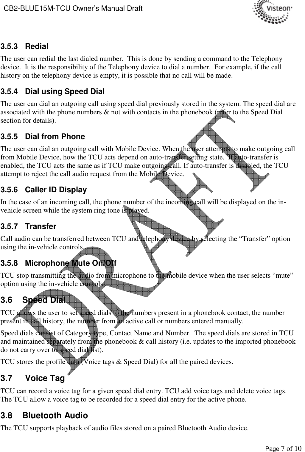 CB2-BLUE15M-TCU Owner’s Manual Draft     Page 7 of 10  3.5.3  Redial The user can redial the last dialed number.  This is done by sending a command to the Telephony device.  It is the responsibility of the Telephony device to dial a number.  For example, if the call history on the telephony device is empty, it is possible that no call will be made. 3.5.4  Dial using Speed Dial The user can dial an outgoing call using speed dial previously stored in the system. The speed dial are associated with the phone numbers &amp; not with contacts in the phonebook (refer to the Speed Dial section for details). 3.5.5  Dial from Phone The user can dial an outgoing call with Mobile Device. When the user attempts to make outgoing call from Mobile Device, how the TCU acts depend on auto-transfer setting state.  If auto-transfer is enabled, the TCU acts the same as if TCU make outgoing call. If auto-transfer is disabled, the TCU attempt to reject the call audio request from the Mobile Device. 3.5.6  Caller ID Display In the case of an incoming call, the phone number of the incoming call will be displayed on the in-vehicle screen while the system ring tone is played. 3.5.7  Transfer Call audio can be transferred between TCU and telephony device by selecting the “Transfer” option using the in-vehicle controls. 3.5.8  Microphone Mute On/Off TCU stop transmitting the audio from microphone to the mobile device when the user selects “mute” option using the in-vehicle controls. 3.6  Speed Dial TCU allows the user to set speed dials to the numbers present in a phonebook contact, the number present in call history, the number from an active call or numbers entered manually. Speed dials consist of Category type, Contact Name and Number.  The speed dials are stored in TCU and maintained separately from the phonebook &amp; call history (i.e. updates to the imported phonebook do not carry over to speed dial list). TCU stores the profile data (Voice tags &amp; Speed Dial) for all the paired devices.   3.7  Voice Tag TCU can record a voice tag for a given speed dial entry. TCU add voice tags and delete voice tags. The TCU allow a voice tag to be recorded for a speed dial entry for the active phone. 3.8  Bluetooth Audio The TCU supports playback of audio files stored on a paired Bluetooth Audio device.   