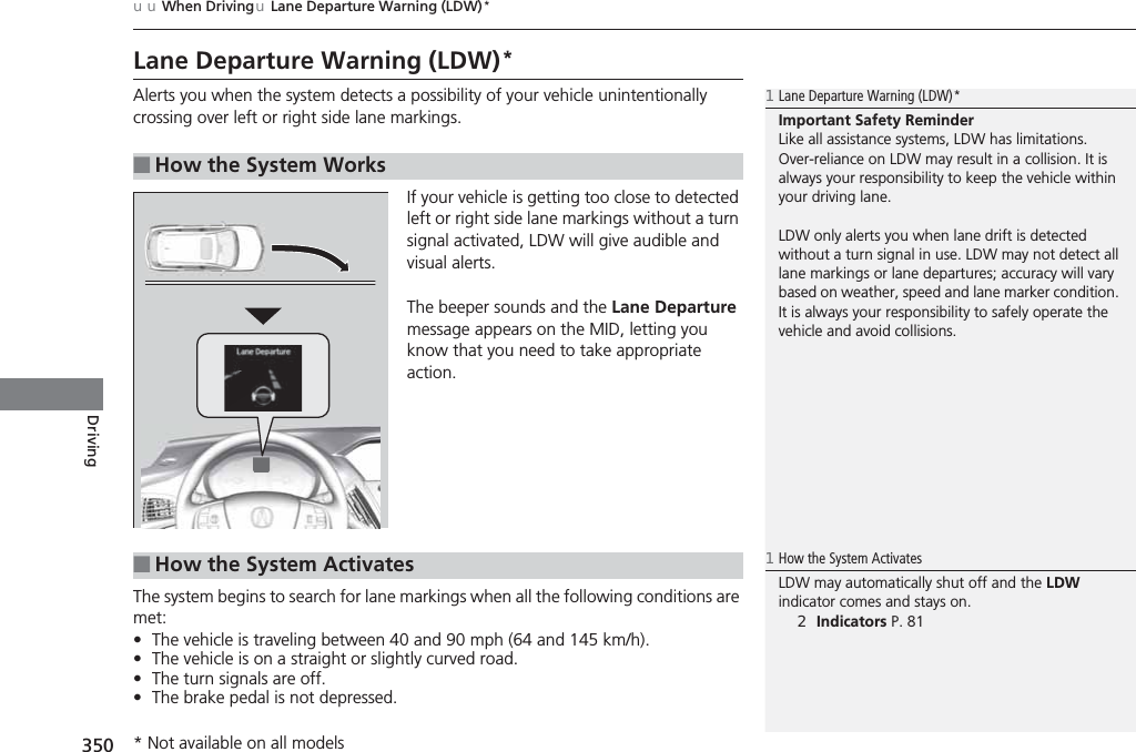 350uuWhen DrivinguLane Departure Warning (LDW)*DrivingLane Departure Warning (LDW)*Alerts you when the system detects a possibility of your vehicle unintentionally crossing over left or right side lane markings.If your vehicle is getting too close to detected left or right side lane markings without a turn signal activated, LDW will give audible and visual alerts.The beeper sounds and the Lane Departure message appears on the MID, letting you know that you need to take appropriate action.The system begins to search for lane markings when all the following conditions are met:•The vehicle is traveling between 40 and 90 mph (64 and 145 km/h).•The vehicle is on a straight or slightly curved road.•The turn signals are off.•The brake pedal is not depressed.■How the System Works1Lane Departure Warning (LDW)*Important Safety ReminderLike all assistance systems, LDW has limitations.Over-reliance on LDW may result in a collision. It is always your responsibility to keep the vehicle within your driving lane.LDW only alerts you when lane drift is detected without a turn signal in use. LDW may not detect all lane markings or lane departures; accuracy will vary based on weather, speed and lane marker condition. It is always your responsibility to safely operate the vehicle and avoid collisions.■How the System Activates1How the System ActivatesLDW may automatically shut off and the LDW indicator comes and stays on.2Indicators P. 81* Not available on all models