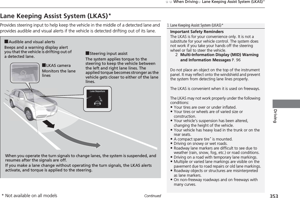 353uuWhen DrivinguLane Keeping Assist System (LKAS)*ContinuedDrivingLane Keeping Assist System (LKAS)*Provides steering input to help keep the vehicle in the middle of a detected lane and provides audible and visual alerts if the vehicle is detected drifting out of its lane.1Lane Keeping Assist System (LKAS)*Important Safety RemindersThe LKAS is for your convenience only. It is not a substitute for your vehicle control. The system does not work if you take your hands off the steering wheel or fail to steer the vehicle.2Multi-Information Display (MID) Warning and Information Messages P. 96Do not place an object on the top of the instrument panel. It may reflect onto the windshield and prevent the system from detecting lane lines properly.The LKAS is convenient when it is used on freeways.The LKAS may not work properly under the following conditions:•Your tires are over or under inflated.•Your tires or wheels are of varied size or construction.•Your vehicle’s suspension has been altered, changing the height of the vehicle.•Your vehicle has heavy load in the trunk or on the rear seats.•A compact spare tire * is mounted.•Driving on snowy or wet roads.•Roadway lane markers are difficult to see due to weather (rain, snow, fog, etc.) or road conditions.•Driving on a road with temporary lane markings.•Multiple or varied lane markings are visible on the pavement due to road repairs or old lane markings.•Roadway objects or structures are misinterpreted as lane markers.•On non-freeway roadways and on freeways with many curves.■Steering input assistThe system applies torque to the steering to keep the vehicle between the left and right lane lines. The applied torque becomes stronger as the vehicle gets closer to either of the lane lines.■Audible and visual alertsBeeps and a warning display alert you that the vehicle is drifting out of a detected lane.When you operate the turn signals to change lanes, the system is suspended, and resumes after the signals are off.If you make a lane change without operating the turn signals, the LKAS alerts activate, and torque is applied to the steering.■LKAS cameraMonitors the lane lines* Not available on all models