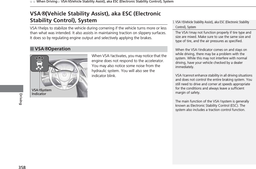 358uuWhen DrivinguVSA® (Vehicle Stability Assist), aka ESC (Electronic Stability Control), SystemDrivingVSA® (Vehicle Stability Assist), aka ESC (Electronic Stability Control), SystemVSA® helps to stabilize the vehicle during cornering if the vehicle turns more or less than what was intended. It also assists in maintaining traction on slippery surfaces. It does so by regulating engine output and selectively applying the brakes.When VSA® activates, you may notice that the engine does not respond to the accelerator. You may also notice some noise from the hydraulic system. You will also see the indicator blink.■VSA® Operation1VSA® (Vehicle Stability Assist), aka ESC (Electronic Stability Control), SystemThe VSA® may not function properly if tire type and size are mixed. Make sure to use the same size and type of tire, and the air pressures as specified.When the VSA® indicator comes on and stays on while driving, there may be a problem with the system. While this may not interfere with normal driving, have your vehicle checked by a dealer immediately.VSA® cannot enhance stability in all driving situations and does not control the entire braking system. You still need to drive and corner at speeds appropriate for the conditions and always leave a sufficient margin of safety.The main function of the VSA® system is generally known as Electronic Stability Control (ESC). The system also includes a traction control function.VSA® System Indicator