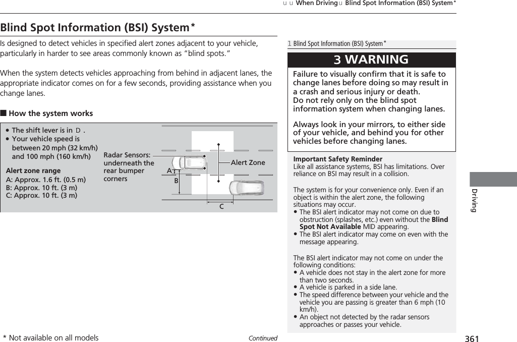 361uuWhen DrivinguBlind Spot Information (BSI) System*ContinuedDrivingBlind Spot Information (BSI) System*Is designed to detect vehicles in specified alert zones adjacent to your vehicle, particularly in harder to see areas commonly known as “blind spots.”When the system detects vehicles approaching from behind in adjacent lanes, the appropriate indicator comes on for a few seconds, providing assistance when you change lanes.■How the system works1Blind Spot Information (BSI) System*Important Safety ReminderLike all assistance systems, BSI has limitations. Over reliance on BSI may result in a collision.The system is for your convenience only. Even if an object is within the alert zone, the following situations may occur.•The BSI alert indicator may not come on due to obstruction (splashes, etc.) even without the Blind Spot Not Available MID appearing.•The BSI alert indicator may come on even with the message appearing.The BSI alert indicator may not come on under the following conditions:•A vehicle does not stay in the alert zone for more than two seconds.•A vehicle is parked in a side lane.•The speed difference between your vehicle and the vehicle you are passing is greater than 6 mph (10 km/h).•An object not detected by the radar sensors approaches or passes your vehicle.3WARNINGFailure to visually confirm that it is safe to change lanes before doing so may result in a crash and serious injury or death.Do not rely only on the blind spot information system when changing lanes.Always look in your mirrors, to either side of your vehicle, and behind you for other vehicles before changing lanes.●The shift lever is in (D.●Your vehicle speed is between 20 mph (32 km/h) and 100 mph (160 km/h)Alert zone rangeA: Approx. 1.6 ft. (0.5 m)B: Approx. 10 ft. (3 m)C: Approx. 10 ft. (3 m)Radar Sensors:underneath the rear bumper cornersAlert ZoneABC* Not available on all models