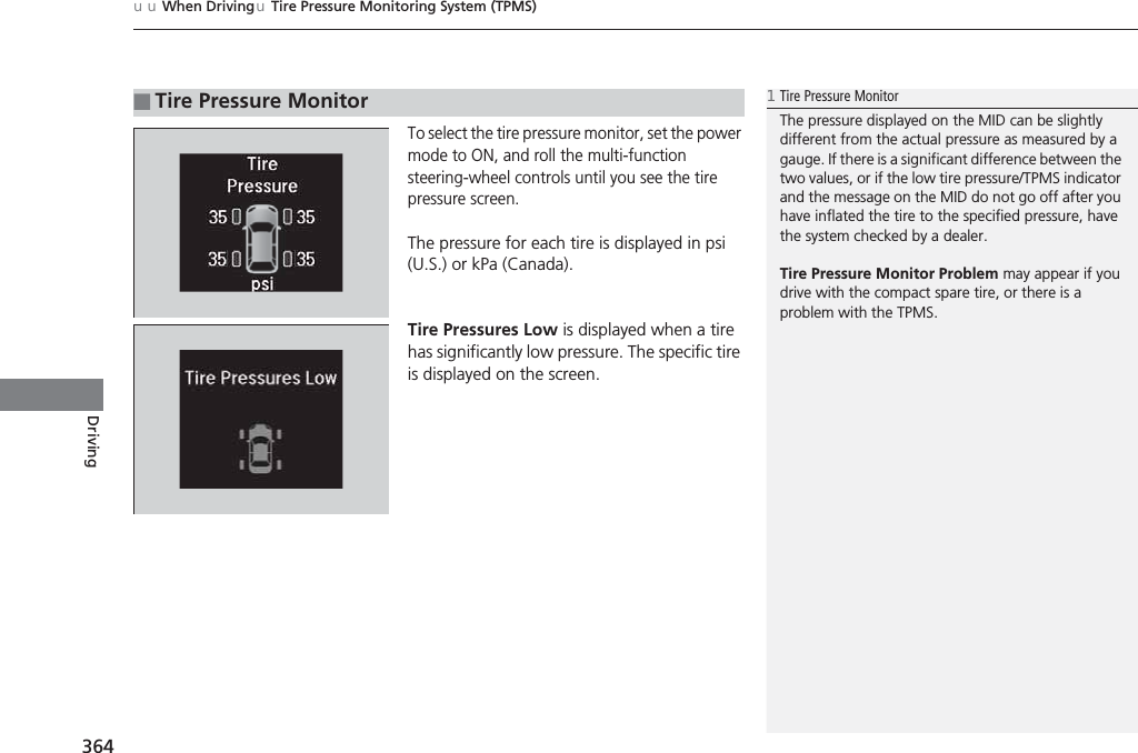 uuWhen DrivinguTire Pressure Monitoring System (TPMS)364DrivingTo select the tire pressure monitor, set the power mode to ON, and roll the multi-function steering-wheel controls until you see the tire pressure screen.The pressure for each tire is displayed in psi (U.S.) or kPa (Canada).Tire Pressures Low is displayed when a tire has significantly low pressure. The specific tire is displayed on the screen.■Tire Pressure Monitor1Tire Pressure MonitorThe pressure displayed on the MID can be slightly different from the actual pressure as measured by a gauge. If there is a significant difference between the two values, or if the low tire pressure/TPMS indicator and the message on the MID do not go off after you have inflated the tire to the specified pressure, have the system checked by a dealer.Tire Pressure Monitor Problem may appear if you drive with the compact spare tire, or there is a problem with the TPMS.