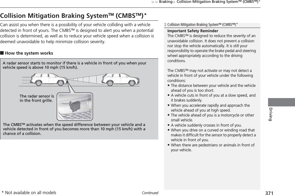 371uuBrakinguCollision Mitigation Braking SystemTM (CMBSTM)*ContinuedDrivingCollision Mitigation Braking SystemTM (CMBSTM)*Can assist you when there is a possibility of your vehicle colliding with a vehicle detected in front of yours. The CMBSTM is designed to alert you when a potential collision is determined, as well as to reduce your vehicle speed when a collision is deemed unavoidable to help minimize collision severity.■How the system works1Collision Mitigation Braking SystemTM (CMBSTM)*Important Safety ReminderThe CMBSTM is designed to reduce the severity of an unavoidable collision. It does not prevent a collision nor stop the vehicle automatically. It is still your responsibility to operate the brake pedal and steering wheel appropriately according to the driving conditions.The CMBSTM may not activate or may not detect a vehicle in front of your vehicle under the following conditions:•The distance between your vehicle and the vehicle ahead of you is too short.•A vehicle cuts in front of you at a slow speed, and it brakes suddenly.•When you accelerate rapidly and approach the vehicle ahead of you at high speed.•The vehicle ahead of you is a motorcycle or other small vehicle.•A vehicle suddenly crosses in front of you.•When you drive on a curved or winding road that makes it difficult for the sensor to properly detect a vehicle in front of you.•When there are pedestrians or animals in front of your vehicle.A radar sensor starts to monitor if there is a vehicle in front of you when your vehicle speed is above 10 mph (15 km/h).The radar sensor is in the front grille.The CMBSTM activates when the speed difference between your vehicle and a vehicle detected in front of you becomes more than 10 mph (15 km/h) with a chance of a collision.* Not available on all models