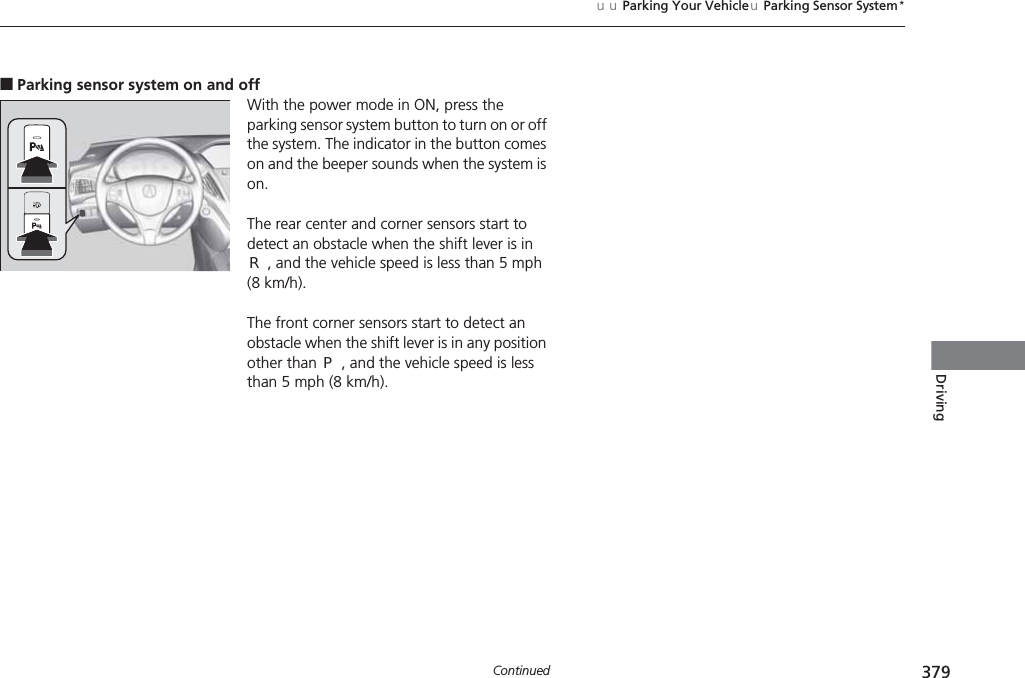 379uuParking Your VehicleuParking Sensor System*ContinuedDriving■Parking sensor system on and offWith the power mode in ON, press the parking sensor system button to turn on or off the system. The indicator in the button comes on and the beeper sounds when the system is on.The rear center and corner sensors start to detect an obstacle when the shift lever is in (R, and the vehicle speed is less than 5 mph (8 km/h).The front corner sensors start to detect an obstacle when the shift lever is in any position other than (P, and the vehicle speed is less than 5 mph (8 km/h).