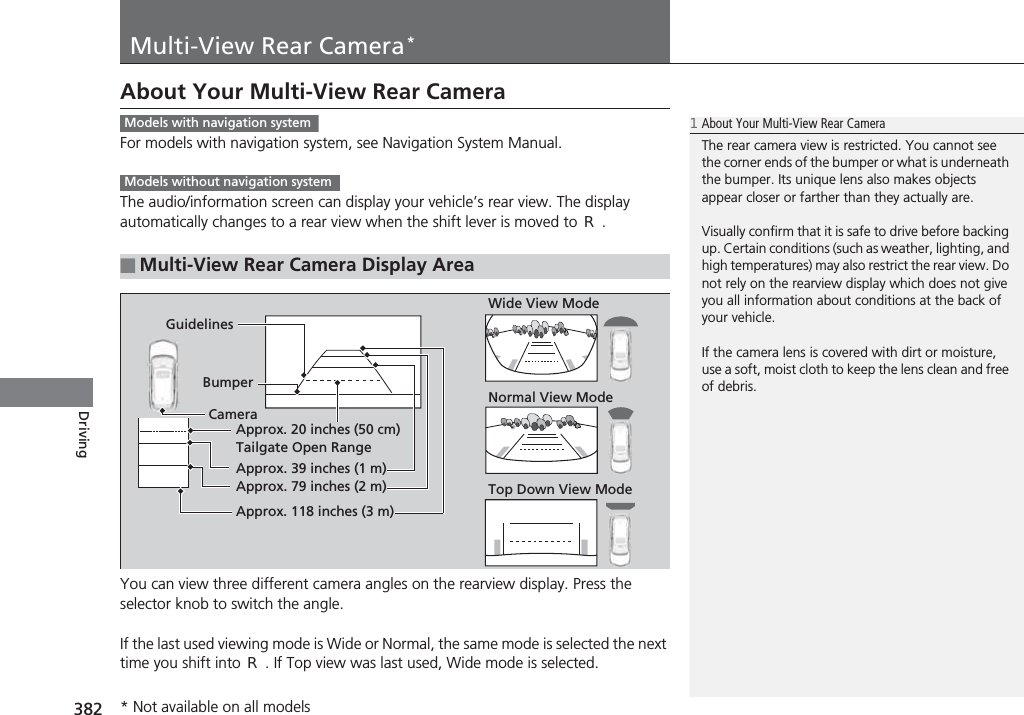 382DrivingMulti-View Rear Camera*About Your Multi-View Rear CameraFor models with navigation system, see Navigation System Manual.The audio/information screen can display your vehicle’s rear view. The display automatically changes to a rear view when the shift lever is moved to (R.You can view three different camera angles on the rearview display. Press the selector knob to switch the angle.If the last used viewing mode is Wide or Normal, the same mode is selected the next time you shift into (R. If Top view was last used, Wide mode is selected.■Multi-View Rear Camera Display Area1About Your Multi-View Rear CameraThe rear camera view is restricted. You cannot see the corner ends of the bumper or what is underneath the bumper. Its unique lens also makes objects appear closer or farther than they actually are.Visually confirm that it is safe to drive before backing up. Certain conditions (such as weather, lighting, and high temperatures) may also restrict the rear view. Do not rely on the rearview display which does not give you all information about conditions at the back of your vehicle.If the camera lens is covered with dirt or moisture, use a soft, moist cloth to keep the lens clean and free of debris.Models with navigation systemModels without navigation systemGuidelinesBumperCameraApprox. 20 inches (50 cm)Tailgate Open RangeApprox. 39 inches (1 m)Approx. 79 inches (2 m)Approx. 118 inches (3 m)Wide View ModeNormal View ModeTop Down View Mode* Not available on all models