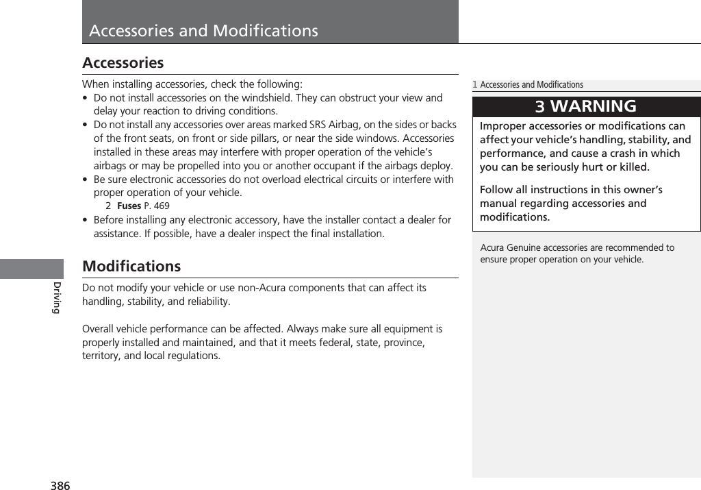 386DrivingAccessories and ModificationsAccessoriesWhen installing accessories, check the following:•Do not install accessories on the windshield. They can obstruct your view and delay your reaction to driving conditions.•Do not install any accessories over areas marked SRS Airbag, on the sides or backs of the front seats, on front or side pillars, or near the side windows. Accessories installed in these areas may interfere with proper operation of the vehicle’s airbags or may be propelled into you or another occupant if the airbags deploy.•Be sure electronic accessories do not overload electrical circuits or interfere with proper operation of your vehicle.2Fuses P. 469•Before installing any electronic accessory, have the installer contact a dealer for assistance. If possible, have a dealer inspect the final installation.ModificationsDo not modify your vehicle or use non-Acura components that can affect its handling, stability, and reliability.Overall vehicle performance can be affected. Always make sure all equipment is properly installed and maintained, and that it meets federal, state, province, territory, and local regulations.1Accessories and ModificationsAcura Genuine accessories are recommended to ensure proper operation on your vehicle.3WARNINGImproper accessories or modifications can affect your vehicle’s handling, stability, and performance, and cause a crash in which you can be seriously hurt or killed.Follow all instructions in this owner’s manual regarding accessories and modifications.