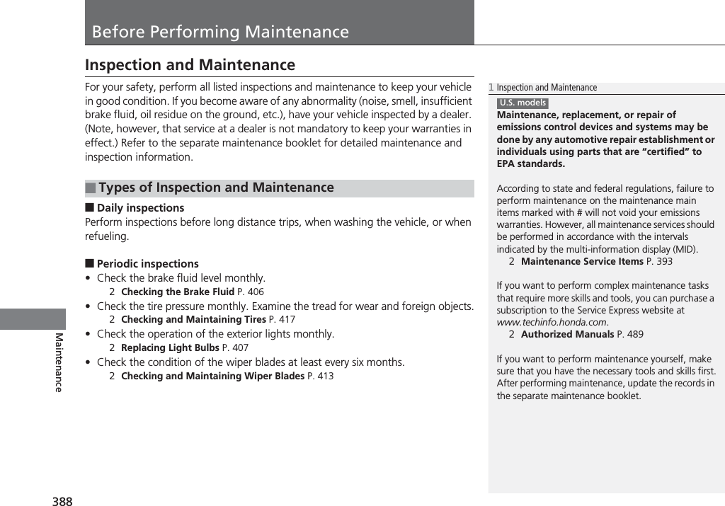 388MaintenanceBefore Performing MaintenanceInspection and MaintenanceFor your safety, perform all listed inspections and maintenance to keep your vehicle in good condition. If you become aware of any abnormality (noise, smell, insufficient brake fluid, oil residue on the ground, etc.), have your vehicle inspected by a dealer. (Note, however, that service at a dealer is not mandatory to keep your warranties in effect.) Refer to the separate maintenance booklet for detailed maintenance and inspection information.■Daily inspectionsPerform inspections before long distance trips, when washing the vehicle, or when refueling.■Periodic inspections•Check the brake fluid level monthly.2Checking the Brake Fluid P. 406•Check the tire pressure monthly. Examine the tread for wear and foreign objects.2Checking and Maintaining Tires P. 417•Check the operation of the exterior lights monthly.2Replacing Light Bulbs P. 407•Check the condition of the wiper blades at least every six months.2Checking and Maintaining Wiper Blades P. 413■Types of Inspection and Maintenance1Inspection and MaintenanceMaintenance, replacement, or repair of emissions control devices and systems may be done by any automotive repair establishment or individuals using parts that are “certified” to EPA standards.According to state and federal regulations, failure to perform maintenance on the maintenance main items marked with # will not void your emissions warranties. However, all maintenance services should be performed in accordance with the intervals indicated by the multi-information display (MID).2Maintenance Service Items P. 393If you want to perform complex maintenance tasks that require more skills and tools, you can purchase a subscription to the Service Express website at www.techinfo.honda.com.2Authorized Manuals P. 489If you want to perform maintenance yourself, make sure that you have the necessary tools and skills first.After performing maintenance, update the records in the separate maintenance booklet.U.S. models