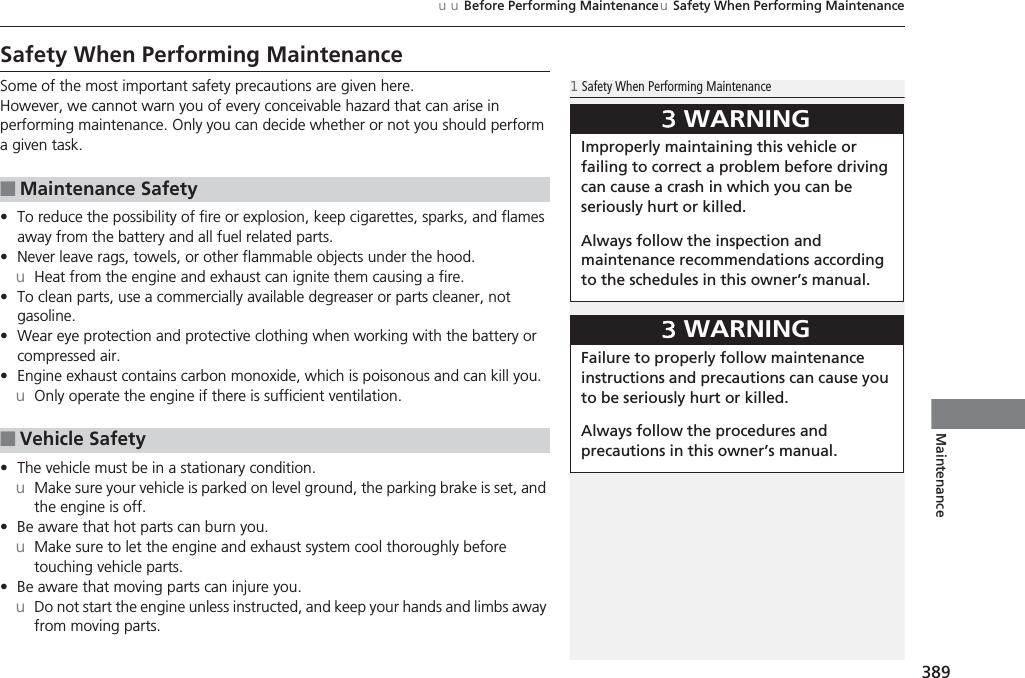 389uuBefore Performing MaintenanceuSafety When Performing MaintenanceMaintenanceSafety When Performing MaintenanceSome of the most important safety precautions are given here.However, we cannot warn you of every conceivable hazard that can arise in performing maintenance. Only you can decide whether or not you should perform a given task.•To reduce the possibility of fire or explosion, keep cigarettes, sparks, and flames away from the battery and all fuel related parts.•Never leave rags, towels, or other flammable objects under the hood.uHeat from the engine and exhaust can ignite them causing a fire.•To clean parts, use a commercially available degreaser or parts cleaner, not gasoline.•Wear eye protection and protective clothing when working with the battery or compressed air.•Engine exhaust contains carbon monoxide, which is poisonous and can kill you.uOnly operate the engine if there is sufficient ventilation.•The vehicle must be in a stationary condition.uMake sure your vehicle is parked on level ground, the parking brake is set, and the engine is off.•Be aware that hot parts can burn you.uMake sure to let the engine and exhaust system cool thoroughly before touching vehicle parts.•Be aware that moving parts can injure you.uDo not start the engine unless instructed, and keep your hands and limbs away from moving parts.■Maintenance Safety■Vehicle Safety1Safety When Performing Maintenance3WARNINGImproperly maintaining this vehicle or failing to correct a problem before driving can cause a crash in which you can be seriously hurt or killed.Always follow the inspection and maintenance recommendations according to the schedules in this owner’s manual.3WARNINGFailure to properly follow maintenance instructions and precautions can cause you to be seriously hurt or killed.Always follow the procedures and precautions in this owner’s manual.