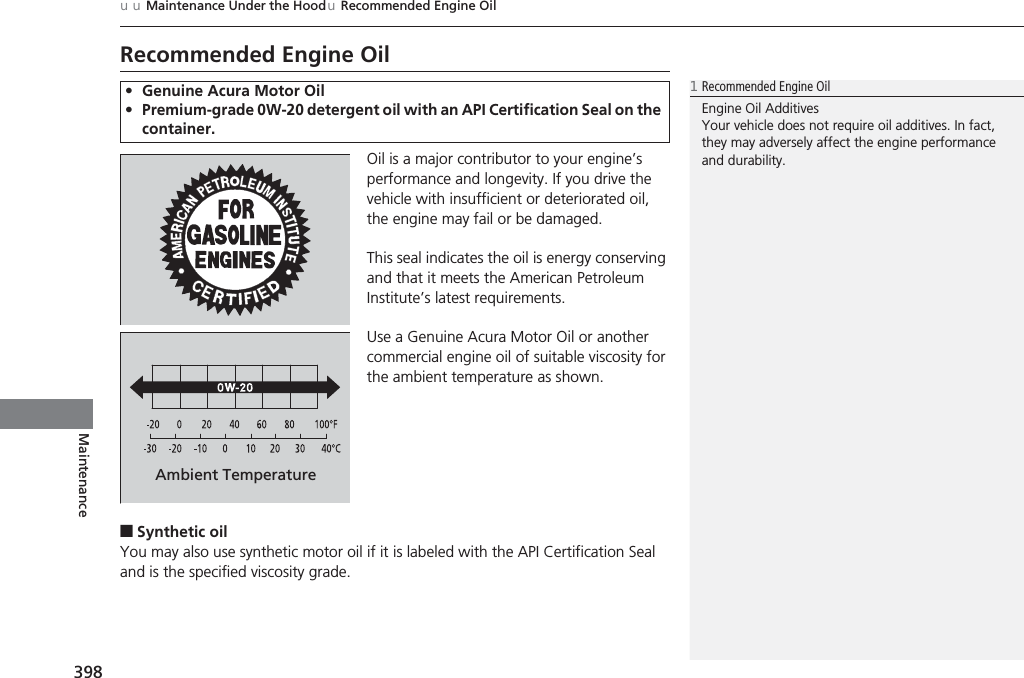 398uuMaintenance Under the HooduRecommended Engine OilMaintenanceRecommended Engine OilOil is a major contributor to your engine’s performance and longevity. If you drive the vehicle with insufficient or deteriorated oil, the engine may fail or be damaged.This seal indicates the oil is energy conserving and that it meets the American Petroleum Institute’s latest requirements.Use a Genuine Acura Motor Oil or another commercial engine oil of suitable viscosity for the ambient temperature as shown.■Synthetic oilYou may also use synthetic motor oil if it is labeled with the API Certification Seal and is the specified viscosity grade.•Genuine Acura Motor Oil•Premium-grade 0W-20 detergent oil with an API Certification Seal on the container.1Recommended Engine OilEngine Oil AdditivesYour vehicle does not require oil additives. In fact, they may adversely affect the engine performance and durability.Ambient Temperature